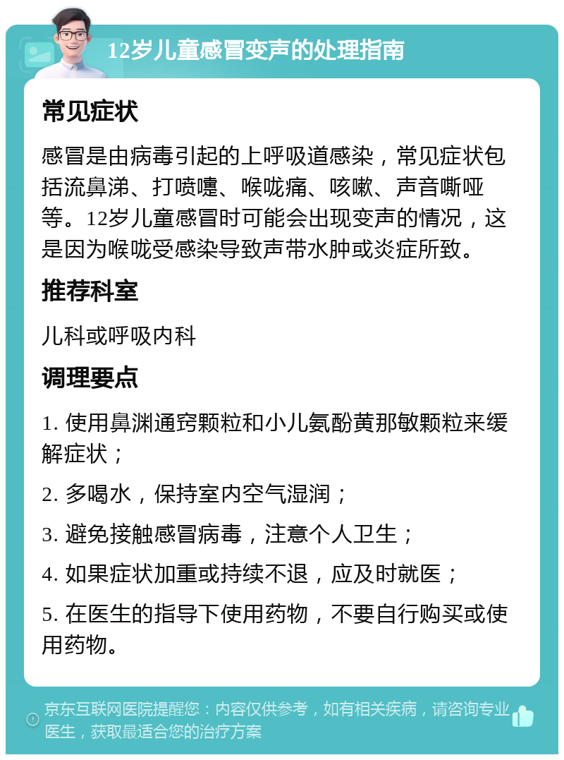 12岁儿童感冒变声的处理指南 常见症状 感冒是由病毒引起的上呼吸道感染，常见症状包括流鼻涕、打喷嚏、喉咙痛、咳嗽、声音嘶哑等。12岁儿童感冒时可能会出现变声的情况，这是因为喉咙受感染导致声带水肿或炎症所致。 推荐科室 儿科或呼吸内科 调理要点 1. 使用鼻渊通窍颗粒和小儿氨酚黄那敏颗粒来缓解症状； 2. 多喝水，保持室内空气湿润； 3. 避免接触感冒病毒，注意个人卫生； 4. 如果症状加重或持续不退，应及时就医； 5. 在医生的指导下使用药物，不要自行购买或使用药物。