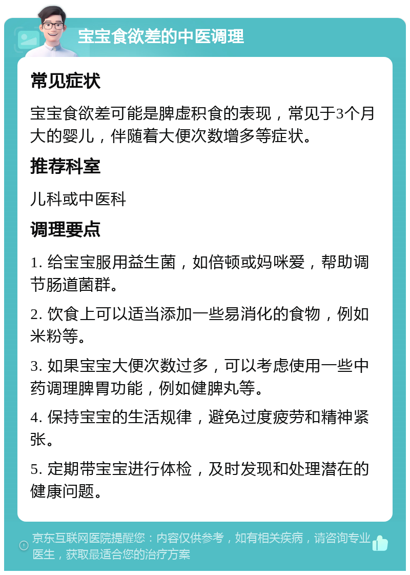 宝宝食欲差的中医调理 常见症状 宝宝食欲差可能是脾虚积食的表现，常见于3个月大的婴儿，伴随着大便次数增多等症状。 推荐科室 儿科或中医科 调理要点 1. 给宝宝服用益生菌，如倍顿或妈咪爱，帮助调节肠道菌群。 2. 饮食上可以适当添加一些易消化的食物，例如米粉等。 3. 如果宝宝大便次数过多，可以考虑使用一些中药调理脾胃功能，例如健脾丸等。 4. 保持宝宝的生活规律，避免过度疲劳和精神紧张。 5. 定期带宝宝进行体检，及时发现和处理潜在的健康问题。