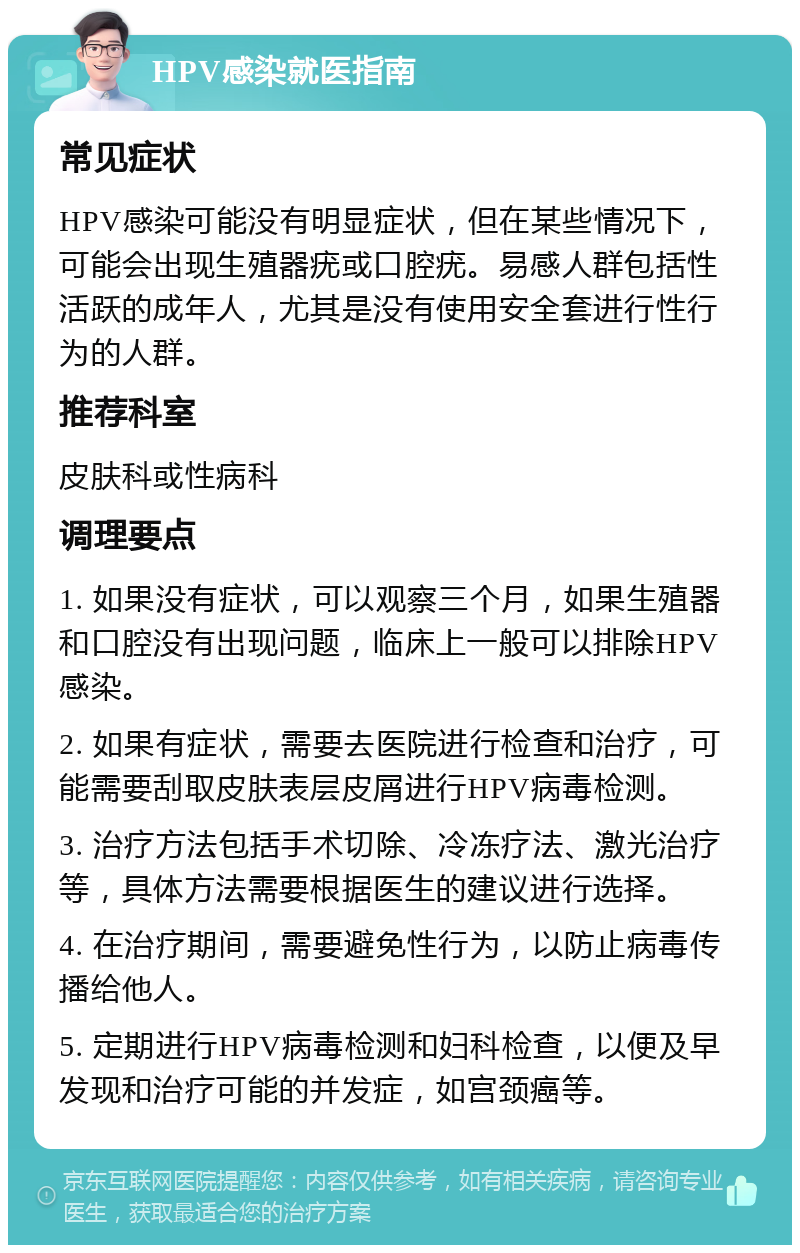 HPV感染就医指南 常见症状 HPV感染可能没有明显症状，但在某些情况下，可能会出现生殖器疣或口腔疣。易感人群包括性活跃的成年人，尤其是没有使用安全套进行性行为的人群。 推荐科室 皮肤科或性病科 调理要点 1. 如果没有症状，可以观察三个月，如果生殖器和口腔没有出现问题，临床上一般可以排除HPV感染。 2. 如果有症状，需要去医院进行检查和治疗，可能需要刮取皮肤表层皮屑进行HPV病毒检测。 3. 治疗方法包括手术切除、冷冻疗法、激光治疗等，具体方法需要根据医生的建议进行选择。 4. 在治疗期间，需要避免性行为，以防止病毒传播给他人。 5. 定期进行HPV病毒检测和妇科检查，以便及早发现和治疗可能的并发症，如宫颈癌等。