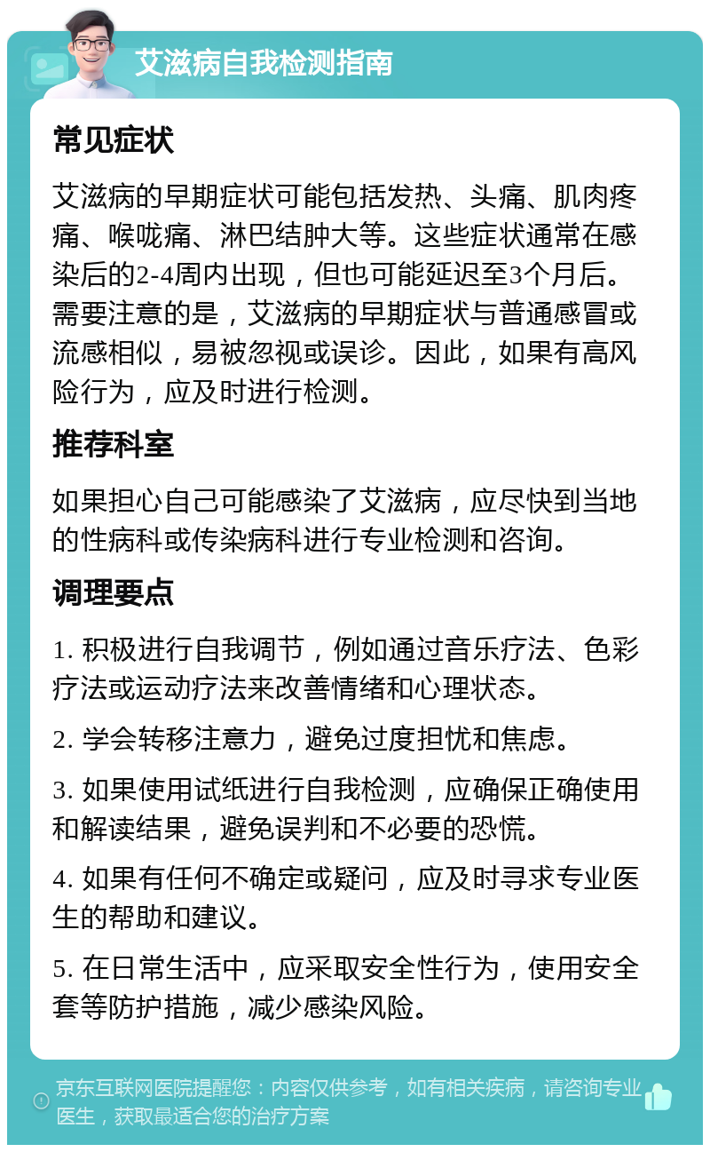 艾滋病自我检测指南 常见症状 艾滋病的早期症状可能包括发热、头痛、肌肉疼痛、喉咙痛、淋巴结肿大等。这些症状通常在感染后的2-4周内出现，但也可能延迟至3个月后。需要注意的是，艾滋病的早期症状与普通感冒或流感相似，易被忽视或误诊。因此，如果有高风险行为，应及时进行检测。 推荐科室 如果担心自己可能感染了艾滋病，应尽快到当地的性病科或传染病科进行专业检测和咨询。 调理要点 1. 积极进行自我调节，例如通过音乐疗法、色彩疗法或运动疗法来改善情绪和心理状态。 2. 学会转移注意力，避免过度担忧和焦虑。 3. 如果使用试纸进行自我检测，应确保正确使用和解读结果，避免误判和不必要的恐慌。 4. 如果有任何不确定或疑问，应及时寻求专业医生的帮助和建议。 5. 在日常生活中，应采取安全性行为，使用安全套等防护措施，减少感染风险。