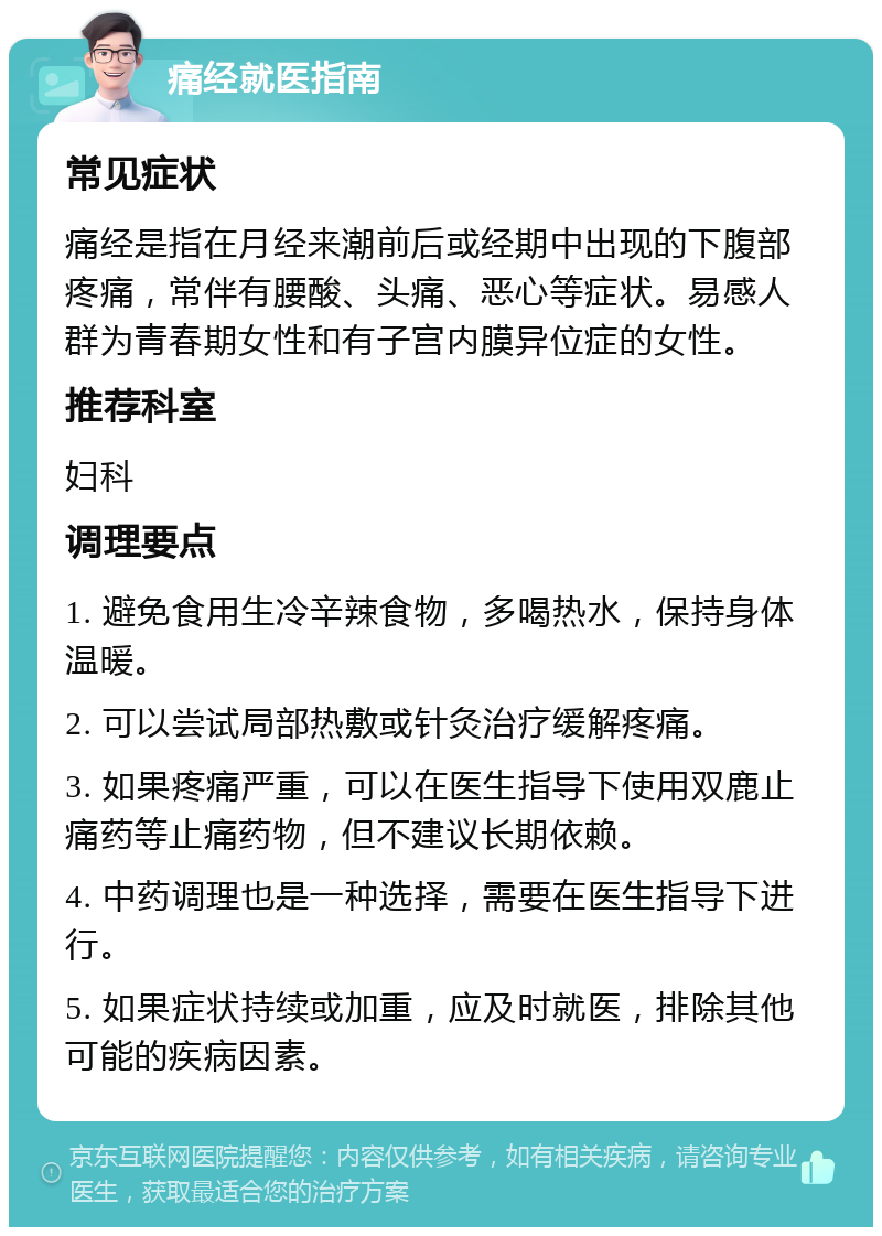 痛经就医指南 常见症状 痛经是指在月经来潮前后或经期中出现的下腹部疼痛，常伴有腰酸、头痛、恶心等症状。易感人群为青春期女性和有子宫内膜异位症的女性。 推荐科室 妇科 调理要点 1. 避免食用生冷辛辣食物，多喝热水，保持身体温暖。 2. 可以尝试局部热敷或针灸治疗缓解疼痛。 3. 如果疼痛严重，可以在医生指导下使用双鹿止痛药等止痛药物，但不建议长期依赖。 4. 中药调理也是一种选择，需要在医生指导下进行。 5. 如果症状持续或加重，应及时就医，排除其他可能的疾病因素。