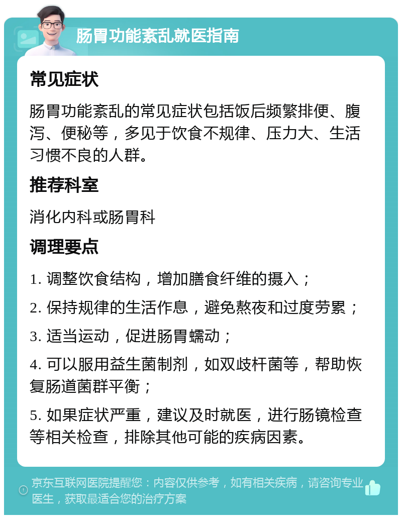 肠胃功能紊乱就医指南 常见症状 肠胃功能紊乱的常见症状包括饭后频繁排便、腹泻、便秘等，多见于饮食不规律、压力大、生活习惯不良的人群。 推荐科室 消化内科或肠胃科 调理要点 1. 调整饮食结构，增加膳食纤维的摄入； 2. 保持规律的生活作息，避免熬夜和过度劳累； 3. 适当运动，促进肠胃蠕动； 4. 可以服用益生菌制剂，如双歧杆菌等，帮助恢复肠道菌群平衡； 5. 如果症状严重，建议及时就医，进行肠镜检查等相关检查，排除其他可能的疾病因素。