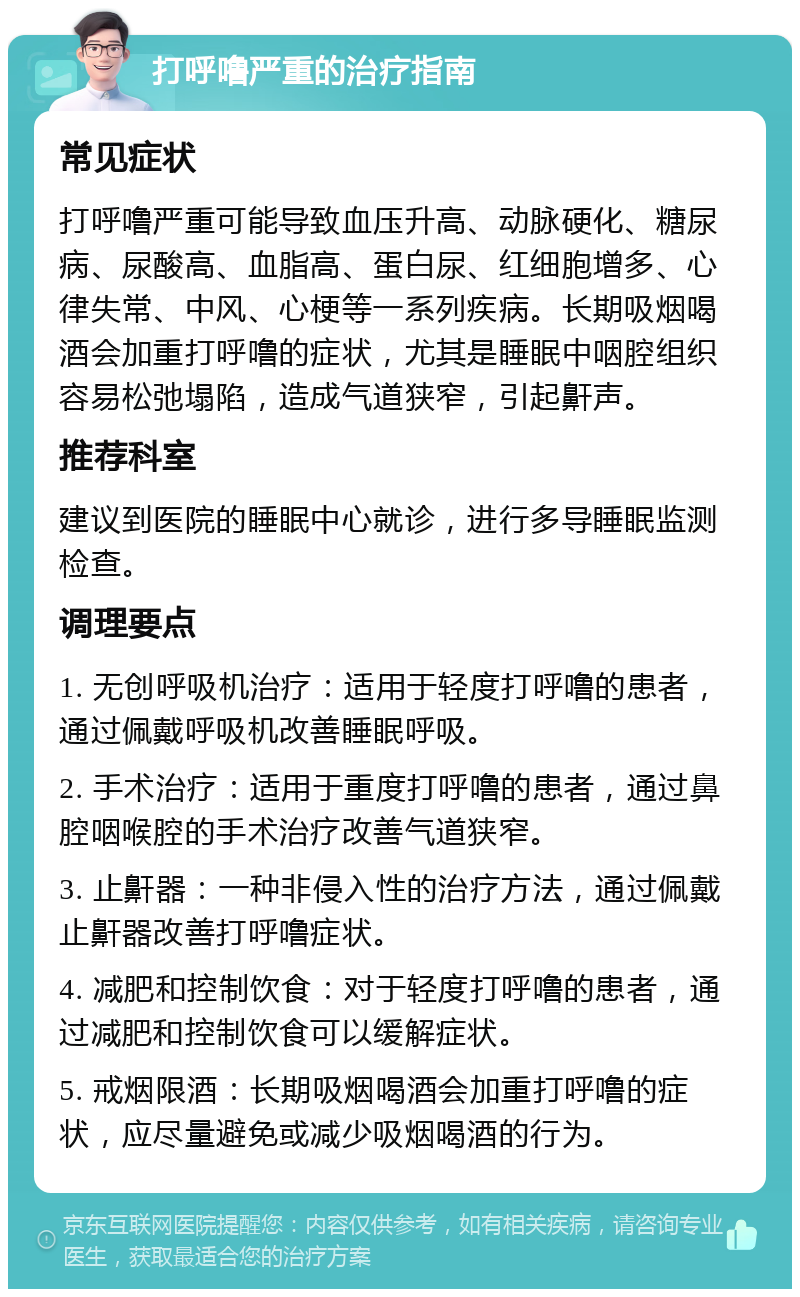 打呼噜严重的治疗指南 常见症状 打呼噜严重可能导致血压升高、动脉硬化、糖尿病、尿酸高、血脂高、蛋白尿、红细胞增多、心律失常、中风、心梗等一系列疾病。长期吸烟喝酒会加重打呼噜的症状，尤其是睡眠中咽腔组织容易松弛塌陷，造成气道狭窄，引起鼾声。 推荐科室 建议到医院的睡眠中心就诊，进行多导睡眠监测检查。 调理要点 1. 无创呼吸机治疗：适用于轻度打呼噜的患者，通过佩戴呼吸机改善睡眠呼吸。 2. 手术治疗：适用于重度打呼噜的患者，通过鼻腔咽喉腔的手术治疗改善气道狭窄。 3. 止鼾器：一种非侵入性的治疗方法，通过佩戴止鼾器改善打呼噜症状。 4. 减肥和控制饮食：对于轻度打呼噜的患者，通过减肥和控制饮食可以缓解症状。 5. 戒烟限酒：长期吸烟喝酒会加重打呼噜的症状，应尽量避免或减少吸烟喝酒的行为。