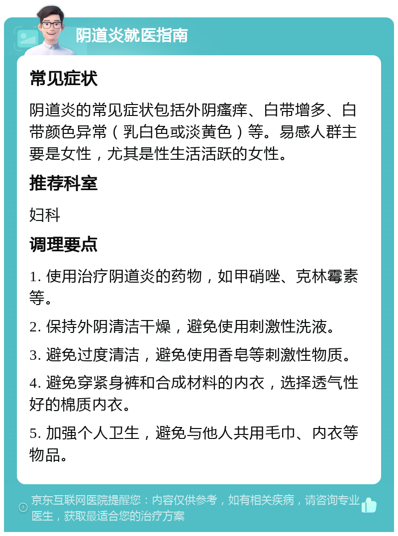 阴道炎就医指南 常见症状 阴道炎的常见症状包括外阴瘙痒、白带增多、白带颜色异常（乳白色或淡黄色）等。易感人群主要是女性，尤其是性生活活跃的女性。 推荐科室 妇科 调理要点 1. 使用治疗阴道炎的药物，如甲硝唑、克林霉素等。 2. 保持外阴清洁干燥，避免使用刺激性洗液。 3. 避免过度清洁，避免使用香皂等刺激性物质。 4. 避免穿紧身裤和合成材料的内衣，选择透气性好的棉质内衣。 5. 加强个人卫生，避免与他人共用毛巾、内衣等物品。