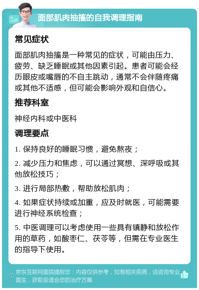 面部肌肉抽搐的自我调理指南 常见症状 面部肌肉抽搐是一种常见的症状，可能由压力、疲劳、缺乏睡眠或其他因素引起。患者可能会经历眼皮或嘴唇的不自主跳动，通常不会伴随疼痛或其他不适感，但可能会影响外观和自信心。 推荐科室 神经内科或中医科 调理要点 1. 保持良好的睡眠习惯，避免熬夜； 2. 减少压力和焦虑，可以通过冥想、深呼吸或其他放松技巧； 3. 进行局部热敷，帮助放松肌肉； 4. 如果症状持续或加重，应及时就医，可能需要进行神经系统检查； 5. 中医调理可以考虑使用一些具有镇静和放松作用的草药，如酸枣仁、茯苓等，但需在专业医生的指导下使用。