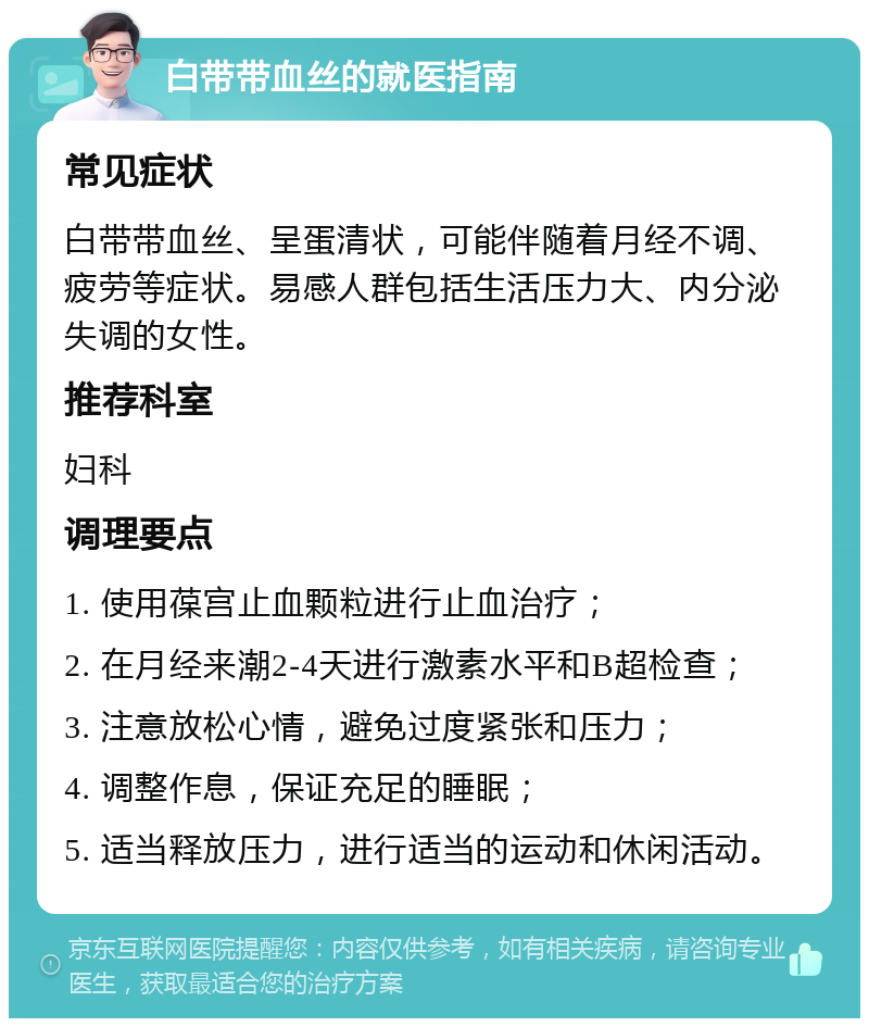 白带带血丝的就医指南 常见症状 白带带血丝、呈蛋清状，可能伴随着月经不调、疲劳等症状。易感人群包括生活压力大、内分泌失调的女性。 推荐科室 妇科 调理要点 1. 使用葆宫止血颗粒进行止血治疗； 2. 在月经来潮2-4天进行激素水平和B超检查； 3. 注意放松心情，避免过度紧张和压力； 4. 调整作息，保证充足的睡眠； 5. 适当释放压力，进行适当的运动和休闲活动。