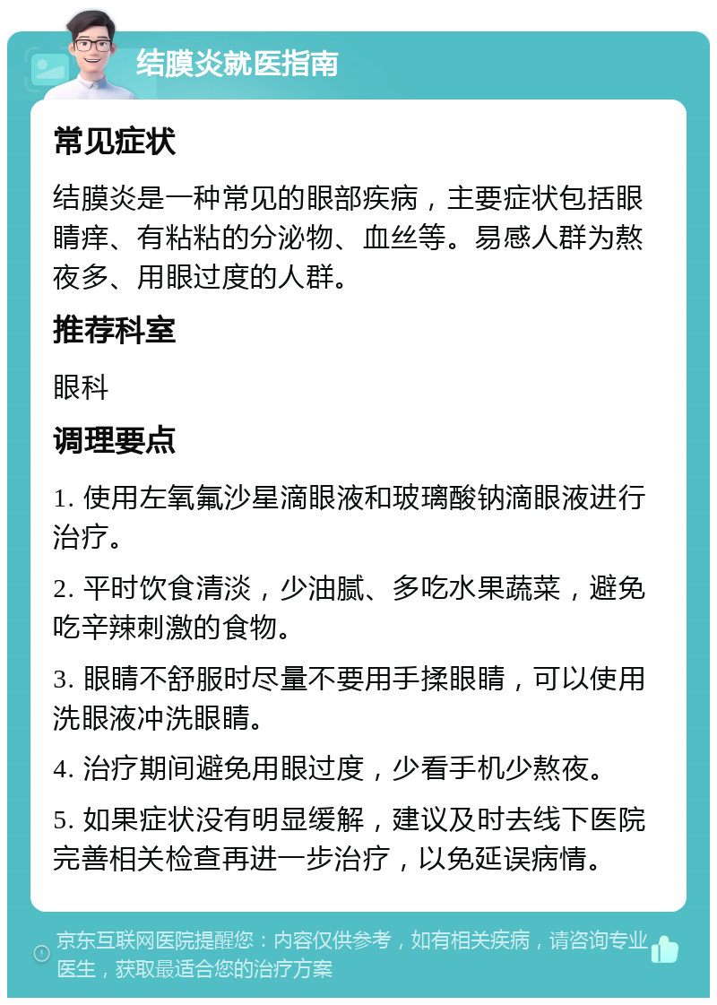 结膜炎就医指南 常见症状 结膜炎是一种常见的眼部疾病，主要症状包括眼睛痒、有粘粘的分泌物、血丝等。易感人群为熬夜多、用眼过度的人群。 推荐科室 眼科 调理要点 1. 使用左氧氟沙星滴眼液和玻璃酸钠滴眼液进行治疗。 2. 平时饮食清淡，少油腻、多吃水果蔬菜，避免吃辛辣刺激的食物。 3. 眼睛不舒服时尽量不要用手揉眼睛，可以使用洗眼液冲洗眼睛。 4. 治疗期间避免用眼过度，少看手机少熬夜。 5. 如果症状没有明显缓解，建议及时去线下医院完善相关检查再进一步治疗，以免延误病情。