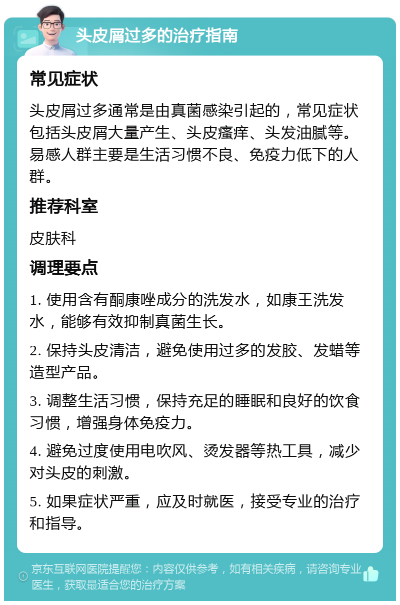 头皮屑过多的治疗指南 常见症状 头皮屑过多通常是由真菌感染引起的，常见症状包括头皮屑大量产生、头皮瘙痒、头发油腻等。易感人群主要是生活习惯不良、免疫力低下的人群。 推荐科室 皮肤科 调理要点 1. 使用含有酮康唑成分的洗发水，如康王洗发水，能够有效抑制真菌生长。 2. 保持头皮清洁，避免使用过多的发胶、发蜡等造型产品。 3. 调整生活习惯，保持充足的睡眠和良好的饮食习惯，增强身体免疫力。 4. 避免过度使用电吹风、烫发器等热工具，减少对头皮的刺激。 5. 如果症状严重，应及时就医，接受专业的治疗和指导。