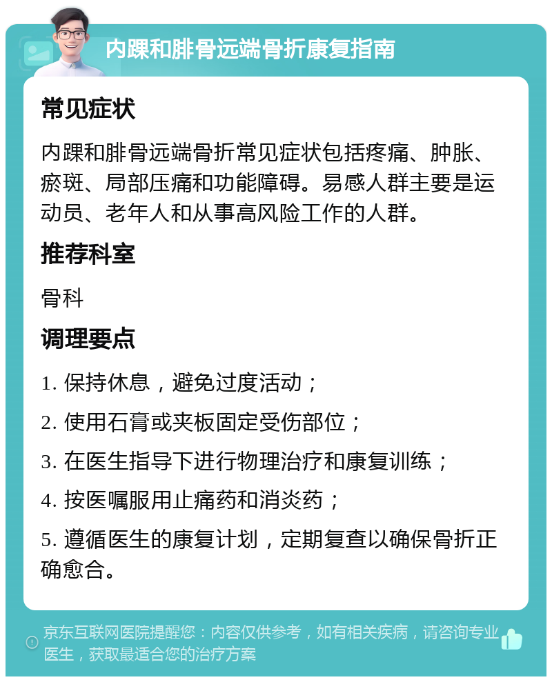 内踝和腓骨远端骨折康复指南 常见症状 内踝和腓骨远端骨折常见症状包括疼痛、肿胀、瘀斑、局部压痛和功能障碍。易感人群主要是运动员、老年人和从事高风险工作的人群。 推荐科室 骨科 调理要点 1. 保持休息，避免过度活动； 2. 使用石膏或夹板固定受伤部位； 3. 在医生指导下进行物理治疗和康复训练； 4. 按医嘱服用止痛药和消炎药； 5. 遵循医生的康复计划，定期复查以确保骨折正确愈合。