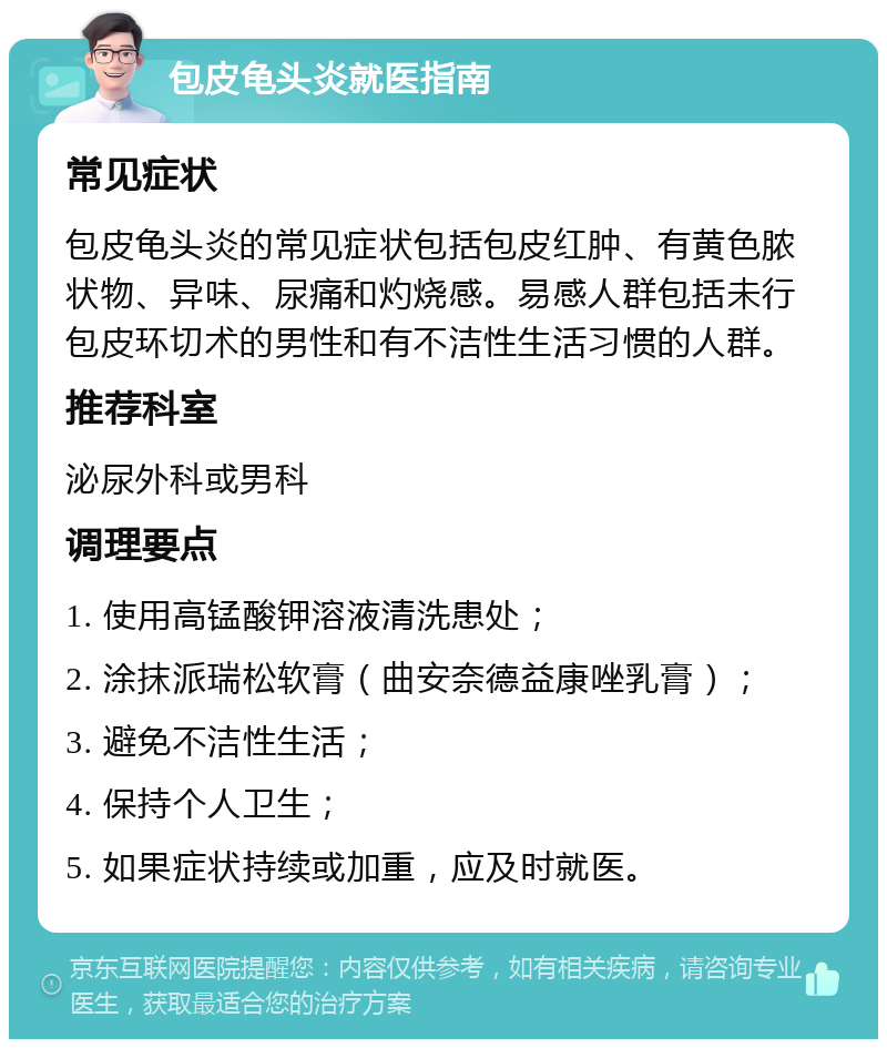 包皮龟头炎就医指南 常见症状 包皮龟头炎的常见症状包括包皮红肿、有黄色脓状物、异味、尿痛和灼烧感。易感人群包括未行包皮环切术的男性和有不洁性生活习惯的人群。 推荐科室 泌尿外科或男科 调理要点 1. 使用高锰酸钾溶液清洗患处； 2. 涂抹派瑞松软膏（曲安奈德益康唑乳膏）； 3. 避免不洁性生活； 4. 保持个人卫生； 5. 如果症状持续或加重，应及时就医。