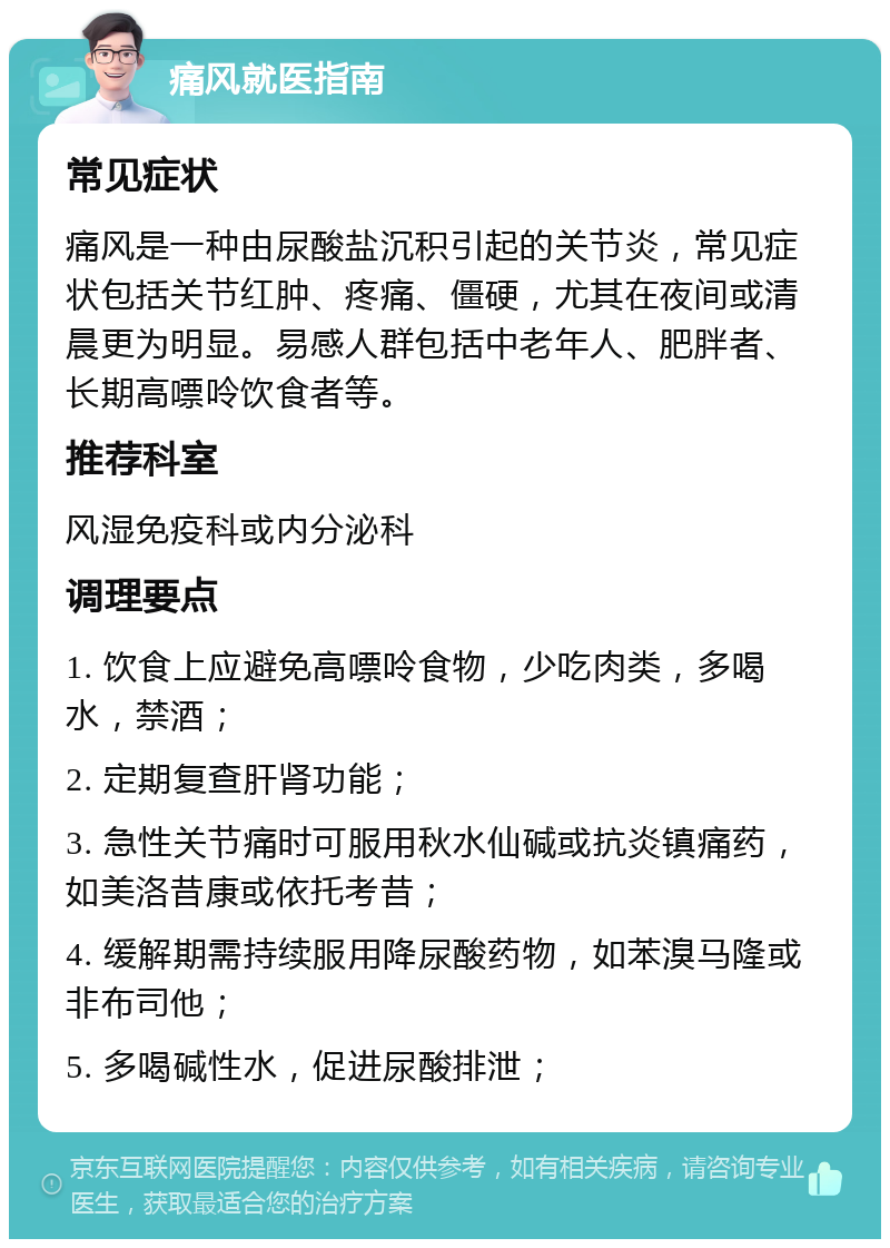 痛风就医指南 常见症状 痛风是一种由尿酸盐沉积引起的关节炎，常见症状包括关节红肿、疼痛、僵硬，尤其在夜间或清晨更为明显。易感人群包括中老年人、肥胖者、长期高嘌呤饮食者等。 推荐科室 风湿免疫科或内分泌科 调理要点 1. 饮食上应避免高嘌呤食物，少吃肉类，多喝水，禁酒； 2. 定期复查肝肾功能； 3. 急性关节痛时可服用秋水仙碱或抗炎镇痛药，如美洛昔康或依托考昔； 4. 缓解期需持续服用降尿酸药物，如苯溴马隆或非布司他； 5. 多喝碱性水，促进尿酸排泄；