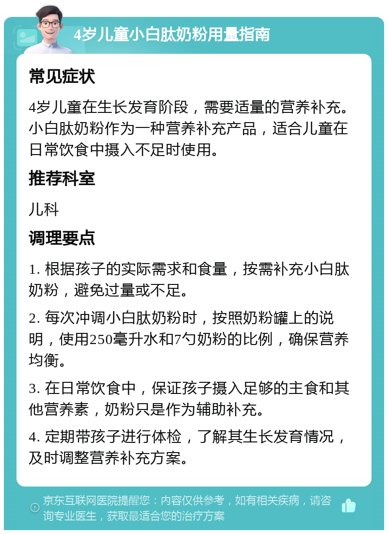 4岁儿童小白肽奶粉用量指南 常见症状 4岁儿童在生长发育阶段，需要适量的营养补充。小白肽奶粉作为一种营养补充产品，适合儿童在日常饮食中摄入不足时使用。 推荐科室 儿科 调理要点 1. 根据孩子的实际需求和食量，按需补充小白肽奶粉，避免过量或不足。 2. 每次冲调小白肽奶粉时，按照奶粉罐上的说明，使用250毫升水和7勺奶粉的比例，确保营养均衡。 3. 在日常饮食中，保证孩子摄入足够的主食和其他营养素，奶粉只是作为辅助补充。 4. 定期带孩子进行体检，了解其生长发育情况，及时调整营养补充方案。