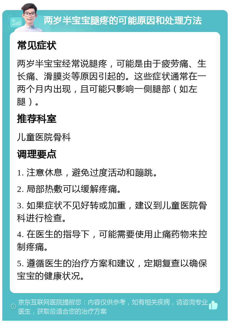 两岁半宝宝腿疼的可能原因和处理方法 常见症状 两岁半宝宝经常说腿疼，可能是由于疲劳痛、生长痛、滑膜炎等原因引起的。这些症状通常在一两个月内出现，且可能只影响一侧腿部（如左腿）。 推荐科室 儿童医院骨科 调理要点 1. 注意休息，避免过度活动和蹦跳。 2. 局部热敷可以缓解疼痛。 3. 如果症状不见好转或加重，建议到儿童医院骨科进行检查。 4. 在医生的指导下，可能需要使用止痛药物来控制疼痛。 5. 遵循医生的治疗方案和建议，定期复查以确保宝宝的健康状况。