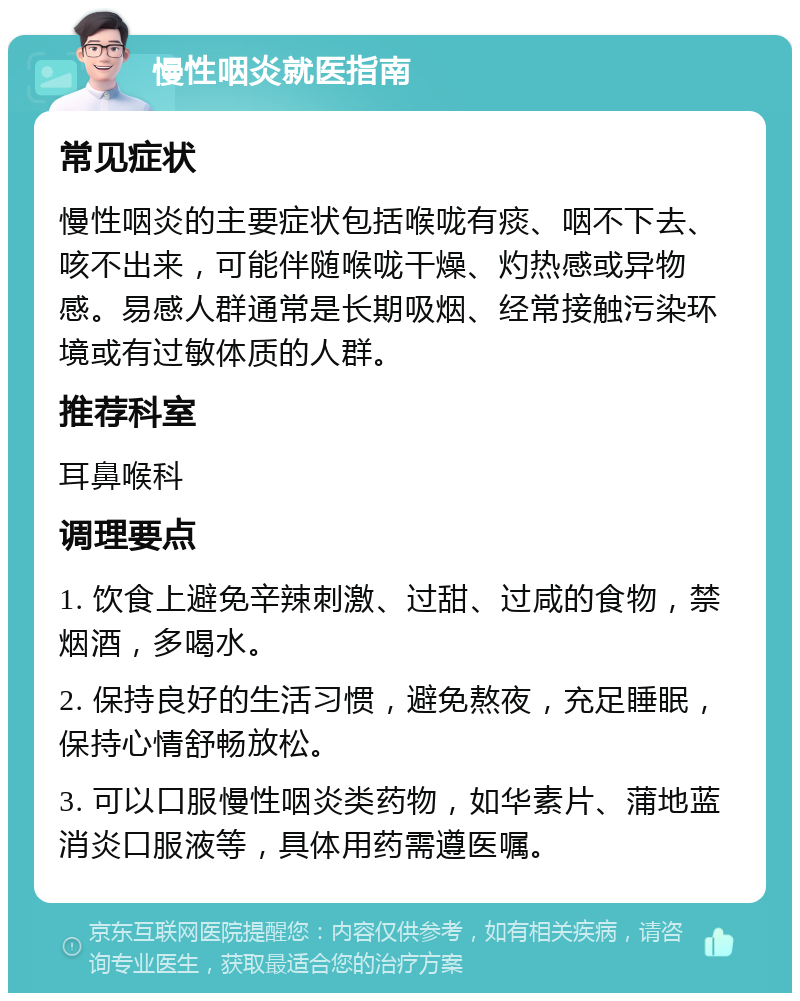 慢性咽炎就医指南 常见症状 慢性咽炎的主要症状包括喉咙有痰、咽不下去、咳不出来，可能伴随喉咙干燥、灼热感或异物感。易感人群通常是长期吸烟、经常接触污染环境或有过敏体质的人群。 推荐科室 耳鼻喉科 调理要点 1. 饮食上避免辛辣刺激、过甜、过咸的食物，禁烟酒，多喝水。 2. 保持良好的生活习惯，避免熬夜，充足睡眠，保持心情舒畅放松。 3. 可以口服慢性咽炎类药物，如华素片、蒲地蓝消炎口服液等，具体用药需遵医嘱。