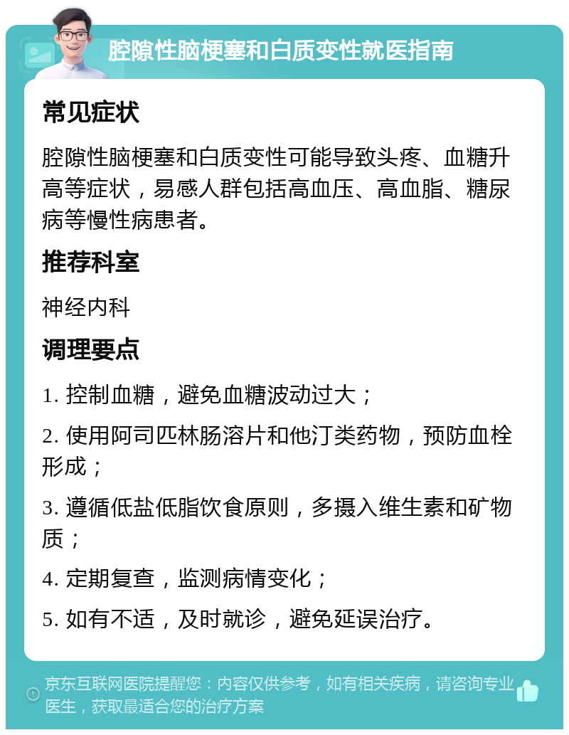 腔隙性脑梗塞和白质变性就医指南 常见症状 腔隙性脑梗塞和白质变性可能导致头疼、血糖升高等症状，易感人群包括高血压、高血脂、糖尿病等慢性病患者。 推荐科室 神经内科 调理要点 1. 控制血糖，避免血糖波动过大； 2. 使用阿司匹林肠溶片和他汀类药物，预防血栓形成； 3. 遵循低盐低脂饮食原则，多摄入维生素和矿物质； 4. 定期复查，监测病情变化； 5. 如有不适，及时就诊，避免延误治疗。