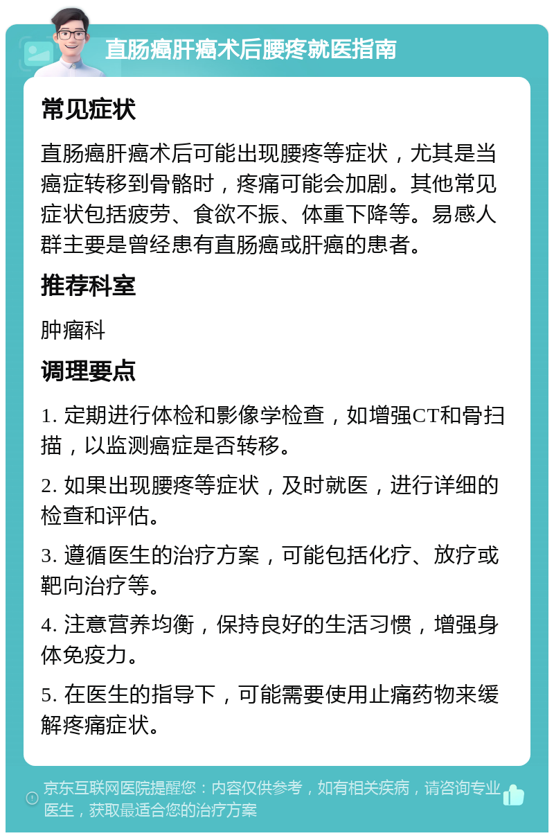 直肠癌肝癌术后腰疼就医指南 常见症状 直肠癌肝癌术后可能出现腰疼等症状，尤其是当癌症转移到骨骼时，疼痛可能会加剧。其他常见症状包括疲劳、食欲不振、体重下降等。易感人群主要是曾经患有直肠癌或肝癌的患者。 推荐科室 肿瘤科 调理要点 1. 定期进行体检和影像学检查，如增强CT和骨扫描，以监测癌症是否转移。 2. 如果出现腰疼等症状，及时就医，进行详细的检查和评估。 3. 遵循医生的治疗方案，可能包括化疗、放疗或靶向治疗等。 4. 注意营养均衡，保持良好的生活习惯，增强身体免疫力。 5. 在医生的指导下，可能需要使用止痛药物来缓解疼痛症状。