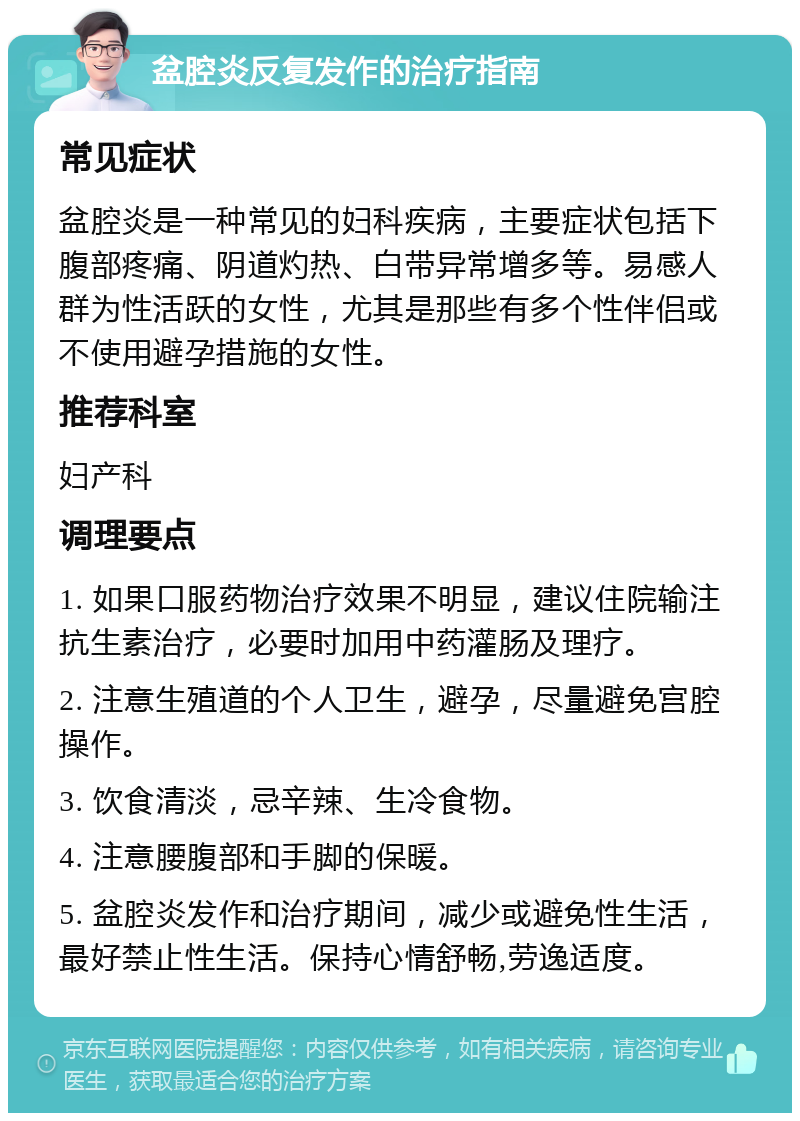 盆腔炎反复发作的治疗指南 常见症状 盆腔炎是一种常见的妇科疾病，主要症状包括下腹部疼痛、阴道灼热、白带异常增多等。易感人群为性活跃的女性，尤其是那些有多个性伴侣或不使用避孕措施的女性。 推荐科室 妇产科 调理要点 1. 如果口服药物治疗效果不明显，建议住院输注抗生素治疗，必要时加用中药灌肠及理疗。 2. 注意生殖道的个人卫生，避孕，尽量避免宫腔操作。 3. 饮食清淡，忌辛辣、生冷食物。 4. 注意腰腹部和手脚的保暖。 5. 盆腔炎发作和治疗期间，减少或避免性生活，最好禁止性生活。保持心情舒畅,劳逸适度。