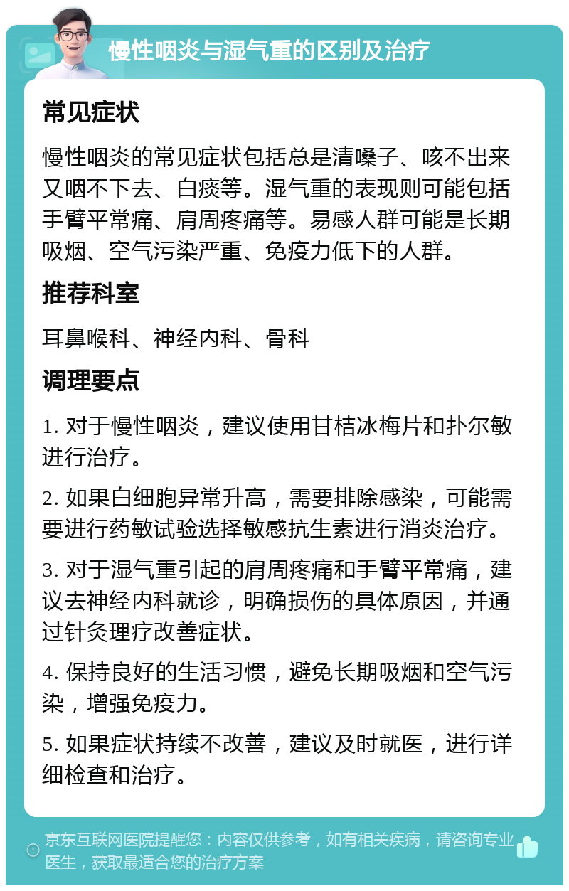 慢性咽炎与湿气重的区别及治疗 常见症状 慢性咽炎的常见症状包括总是清嗓子、咳不出来又咽不下去、白痰等。湿气重的表现则可能包括手臂平常痛、肩周疼痛等。易感人群可能是长期吸烟、空气污染严重、免疫力低下的人群。 推荐科室 耳鼻喉科、神经内科、骨科 调理要点 1. 对于慢性咽炎，建议使用甘桔冰梅片和扑尔敏进行治疗。 2. 如果白细胞异常升高，需要排除感染，可能需要进行药敏试验选择敏感抗生素进行消炎治疗。 3. 对于湿气重引起的肩周疼痛和手臂平常痛，建议去神经内科就诊，明确损伤的具体原因，并通过针灸理疗改善症状。 4. 保持良好的生活习惯，避免长期吸烟和空气污染，增强免疫力。 5. 如果症状持续不改善，建议及时就医，进行详细检查和治疗。