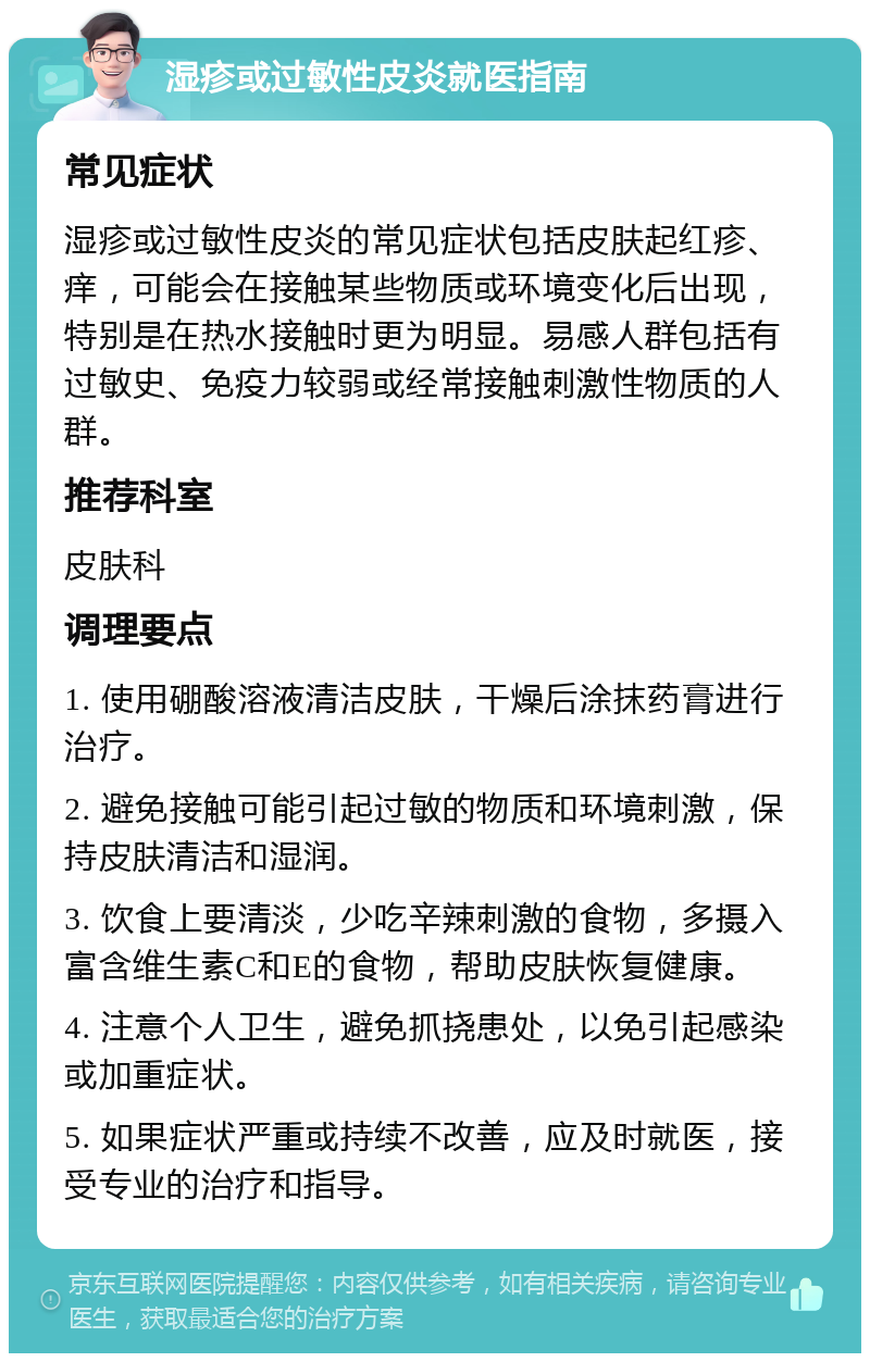 湿疹或过敏性皮炎就医指南 常见症状 湿疹或过敏性皮炎的常见症状包括皮肤起红疹、痒，可能会在接触某些物质或环境变化后出现，特别是在热水接触时更为明显。易感人群包括有过敏史、免疫力较弱或经常接触刺激性物质的人群。 推荐科室 皮肤科 调理要点 1. 使用硼酸溶液清洁皮肤，干燥后涂抹药膏进行治疗。 2. 避免接触可能引起过敏的物质和环境刺激，保持皮肤清洁和湿润。 3. 饮食上要清淡，少吃辛辣刺激的食物，多摄入富含维生素C和E的食物，帮助皮肤恢复健康。 4. 注意个人卫生，避免抓挠患处，以免引起感染或加重症状。 5. 如果症状严重或持续不改善，应及时就医，接受专业的治疗和指导。