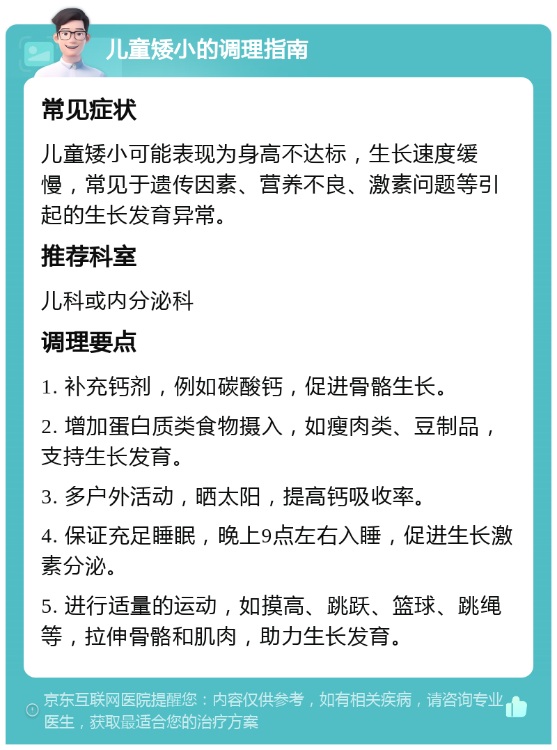 儿童矮小的调理指南 常见症状 儿童矮小可能表现为身高不达标，生长速度缓慢，常见于遗传因素、营养不良、激素问题等引起的生长发育异常。 推荐科室 儿科或内分泌科 调理要点 1. 补充钙剂，例如碳酸钙，促进骨骼生长。 2. 增加蛋白质类食物摄入，如瘦肉类、豆制品，支持生长发育。 3. 多户外活动，晒太阳，提高钙吸收率。 4. 保证充足睡眠，晚上9点左右入睡，促进生长激素分泌。 5. 进行适量的运动，如摸高、跳跃、篮球、跳绳等，拉伸骨骼和肌肉，助力生长发育。