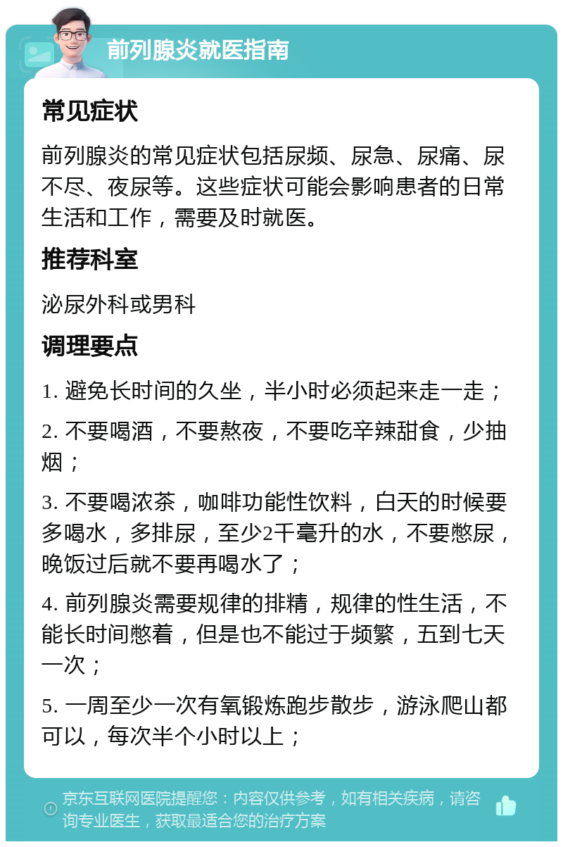 前列腺炎就医指南 常见症状 前列腺炎的常见症状包括尿频、尿急、尿痛、尿不尽、夜尿等。这些症状可能会影响患者的日常生活和工作，需要及时就医。 推荐科室 泌尿外科或男科 调理要点 1. 避免长时间的久坐，半小时必须起来走一走； 2. 不要喝酒，不要熬夜，不要吃辛辣甜食，少抽烟； 3. 不要喝浓茶，咖啡功能性饮料，白天的时候要多喝水，多排尿，至少2千毫升的水，不要憋尿，晚饭过后就不要再喝水了； 4. 前列腺炎需要规律的排精，规律的性生活，不能长时间憋着，但是也不能过于频繁，五到七天一次； 5. 一周至少一次有氧锻炼跑步散步，游泳爬山都可以，每次半个小时以上；