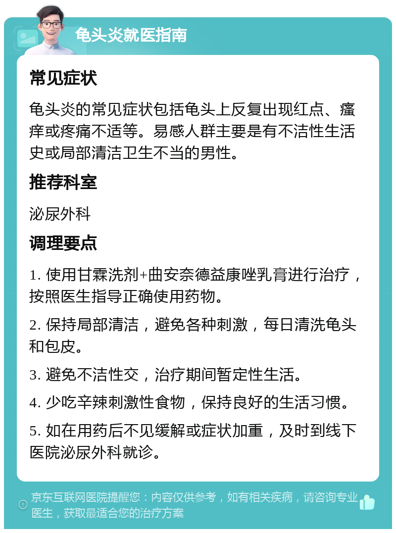 龟头炎就医指南 常见症状 龟头炎的常见症状包括龟头上反复出现红点、瘙痒或疼痛不适等。易感人群主要是有不洁性生活史或局部清洁卫生不当的男性。 推荐科室 泌尿外科 调理要点 1. 使用甘霖洗剂+曲安奈德益康唑乳膏进行治疗，按照医生指导正确使用药物。 2. 保持局部清洁，避免各种刺激，每日清洗龟头和包皮。 3. 避免不洁性交，治疗期间暂定性生活。 4. 少吃辛辣刺激性食物，保持良好的生活习惯。 5. 如在用药后不见缓解或症状加重，及时到线下医院泌尿外科就诊。