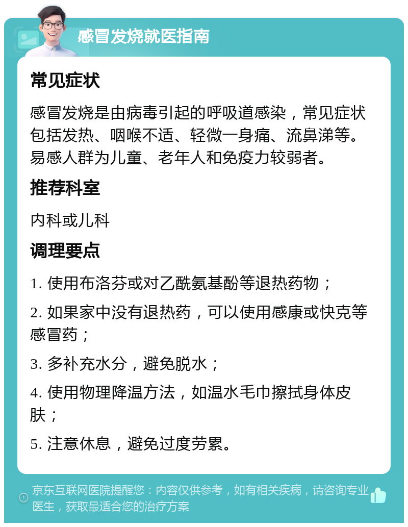 感冒发烧就医指南 常见症状 感冒发烧是由病毒引起的呼吸道感染，常见症状包括发热、咽喉不适、轻微一身痛、流鼻涕等。易感人群为儿童、老年人和免疫力较弱者。 推荐科室 内科或儿科 调理要点 1. 使用布洛芬或对乙酰氨基酚等退热药物； 2. 如果家中没有退热药，可以使用感康或快克等感冒药； 3. 多补充水分，避免脱水； 4. 使用物理降温方法，如温水毛巾擦拭身体皮肤； 5. 注意休息，避免过度劳累。