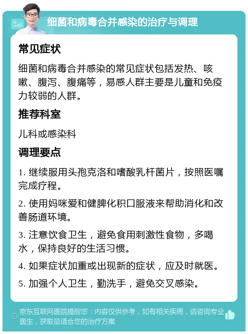 细菌和病毒合并感染的治疗与调理 常见症状 细菌和病毒合并感染的常见症状包括发热、咳嗽、腹泻、腹痛等，易感人群主要是儿童和免疫力较弱的人群。 推荐科室 儿科或感染科 调理要点 1. 继续服用头孢克洛和嗜酸乳杆菌片，按照医嘱完成疗程。 2. 使用妈咪爱和健脾化积口服液来帮助消化和改善肠道环境。 3. 注意饮食卫生，避免食用刺激性食物，多喝水，保持良好的生活习惯。 4. 如果症状加重或出现新的症状，应及时就医。 5. 加强个人卫生，勤洗手，避免交叉感染。