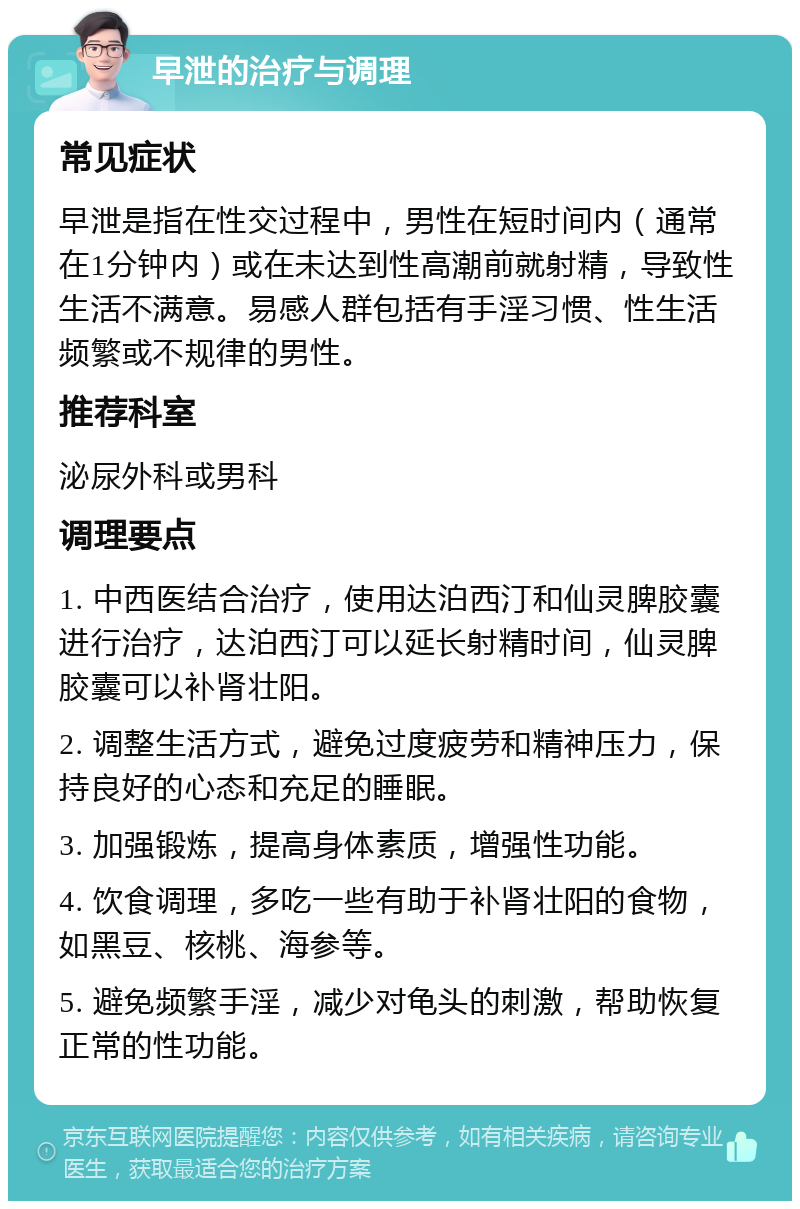 早泄的治疗与调理 常见症状 早泄是指在性交过程中，男性在短时间内（通常在1分钟内）或在未达到性高潮前就射精，导致性生活不满意。易感人群包括有手淫习惯、性生活频繁或不规律的男性。 推荐科室 泌尿外科或男科 调理要点 1. 中西医结合治疗，使用达泊西汀和仙灵脾胶囊进行治疗，达泊西汀可以延长射精时间，仙灵脾胶囊可以补肾壮阳。 2. 调整生活方式，避免过度疲劳和精神压力，保持良好的心态和充足的睡眠。 3. 加强锻炼，提高身体素质，增强性功能。 4. 饮食调理，多吃一些有助于补肾壮阳的食物，如黑豆、核桃、海参等。 5. 避免频繁手淫，减少对龟头的刺激，帮助恢复正常的性功能。