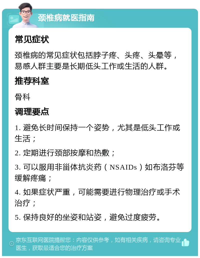 颈椎病就医指南 常见症状 颈椎病的常见症状包括脖子疼、头疼、头晕等，易感人群主要是长期低头工作或生活的人群。 推荐科室 骨科 调理要点 1. 避免长时间保持一个姿势，尤其是低头工作或生活； 2. 定期进行颈部按摩和热敷； 3. 可以服用非甾体抗炎药（NSAIDs）如布洛芬等缓解疼痛； 4. 如果症状严重，可能需要进行物理治疗或手术治疗； 5. 保持良好的坐姿和站姿，避免过度疲劳。