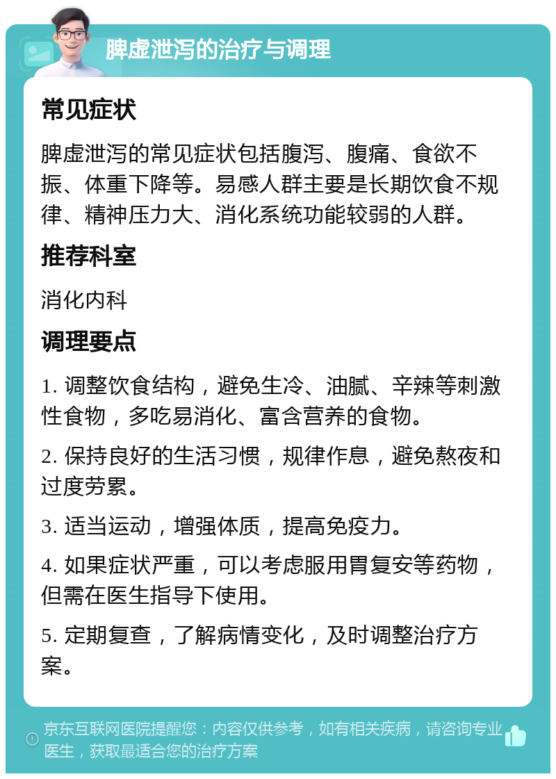 脾虚泄泻的治疗与调理 常见症状 脾虚泄泻的常见症状包括腹泻、腹痛、食欲不振、体重下降等。易感人群主要是长期饮食不规律、精神压力大、消化系统功能较弱的人群。 推荐科室 消化内科 调理要点 1. 调整饮食结构，避免生冷、油腻、辛辣等刺激性食物，多吃易消化、富含营养的食物。 2. 保持良好的生活习惯，规律作息，避免熬夜和过度劳累。 3. 适当运动，增强体质，提高免疫力。 4. 如果症状严重，可以考虑服用胃复安等药物，但需在医生指导下使用。 5. 定期复查，了解病情变化，及时调整治疗方案。