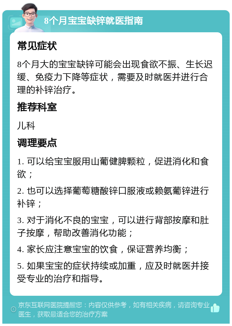 8个月宝宝缺锌就医指南 常见症状 8个月大的宝宝缺锌可能会出现食欲不振、生长迟缓、免疫力下降等症状，需要及时就医并进行合理的补锌治疗。 推荐科室 儿科 调理要点 1. 可以给宝宝服用山葡健脾颗粒，促进消化和食欲； 2. 也可以选择葡萄糖酸锌口服液或赖氨葡锌进行补锌； 3. 对于消化不良的宝宝，可以进行背部按摩和肚子按摩，帮助改善消化功能； 4. 家长应注意宝宝的饮食，保证营养均衡； 5. 如果宝宝的症状持续或加重，应及时就医并接受专业的治疗和指导。