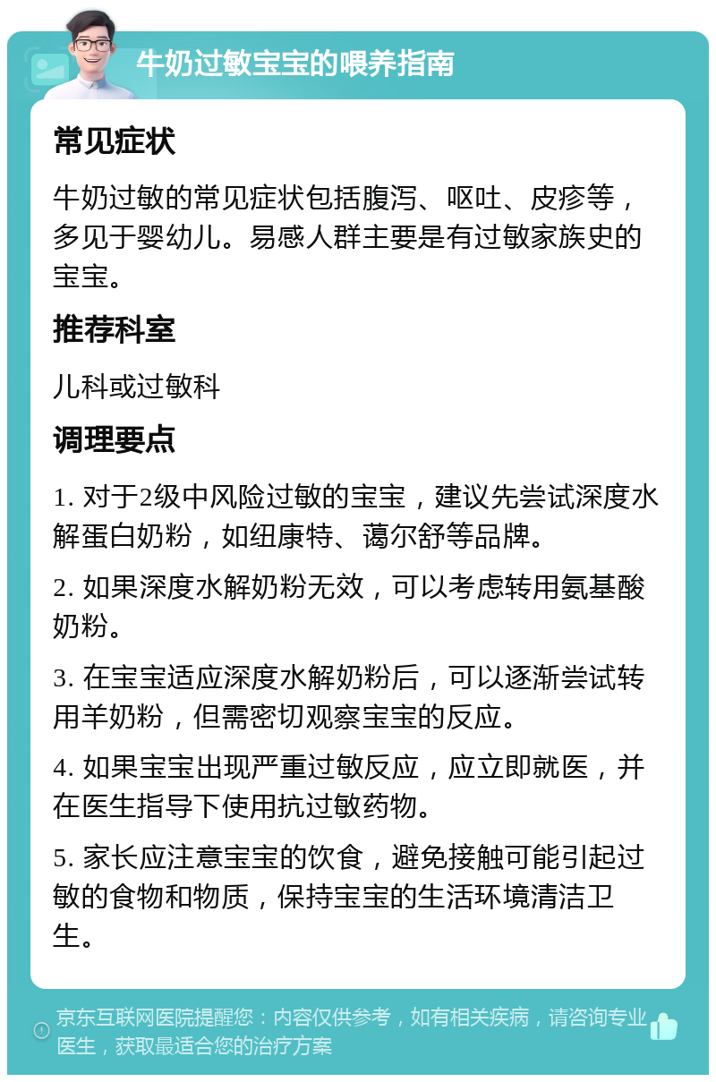 牛奶过敏宝宝的喂养指南 常见症状 牛奶过敏的常见症状包括腹泻、呕吐、皮疹等，多见于婴幼儿。易感人群主要是有过敏家族史的宝宝。 推荐科室 儿科或过敏科 调理要点 1. 对于2级中风险过敏的宝宝，建议先尝试深度水解蛋白奶粉，如纽康特、蔼尔舒等品牌。 2. 如果深度水解奶粉无效，可以考虑转用氨基酸奶粉。 3. 在宝宝适应深度水解奶粉后，可以逐渐尝试转用羊奶粉，但需密切观察宝宝的反应。 4. 如果宝宝出现严重过敏反应，应立即就医，并在医生指导下使用抗过敏药物。 5. 家长应注意宝宝的饮食，避免接触可能引起过敏的食物和物质，保持宝宝的生活环境清洁卫生。