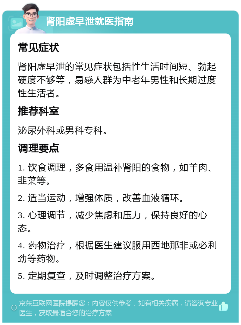 肾阳虚早泄就医指南 常见症状 肾阳虚早泄的常见症状包括性生活时间短、勃起硬度不够等，易感人群为中老年男性和长期过度性生活者。 推荐科室 泌尿外科或男科专科。 调理要点 1. 饮食调理，多食用温补肾阳的食物，如羊肉、韭菜等。 2. 适当运动，增强体质，改善血液循环。 3. 心理调节，减少焦虑和压力，保持良好的心态。 4. 药物治疗，根据医生建议服用西地那非或必利劲等药物。 5. 定期复查，及时调整治疗方案。