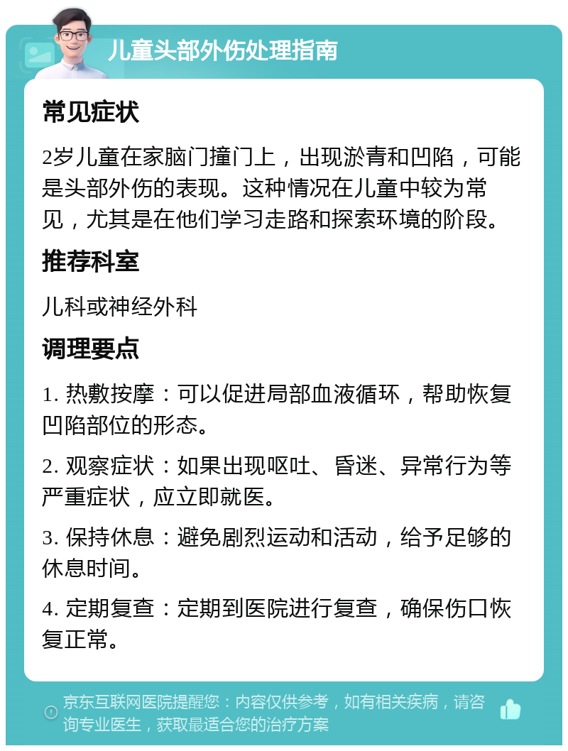 儿童头部外伤处理指南 常见症状 2岁儿童在家脑门撞门上，出现淤青和凹陷，可能是头部外伤的表现。这种情况在儿童中较为常见，尤其是在他们学习走路和探索环境的阶段。 推荐科室 儿科或神经外科 调理要点 1. 热敷按摩：可以促进局部血液循环，帮助恢复凹陷部位的形态。 2. 观察症状：如果出现呕吐、昏迷、异常行为等严重症状，应立即就医。 3. 保持休息：避免剧烈运动和活动，给予足够的休息时间。 4. 定期复查：定期到医院进行复查，确保伤口恢复正常。