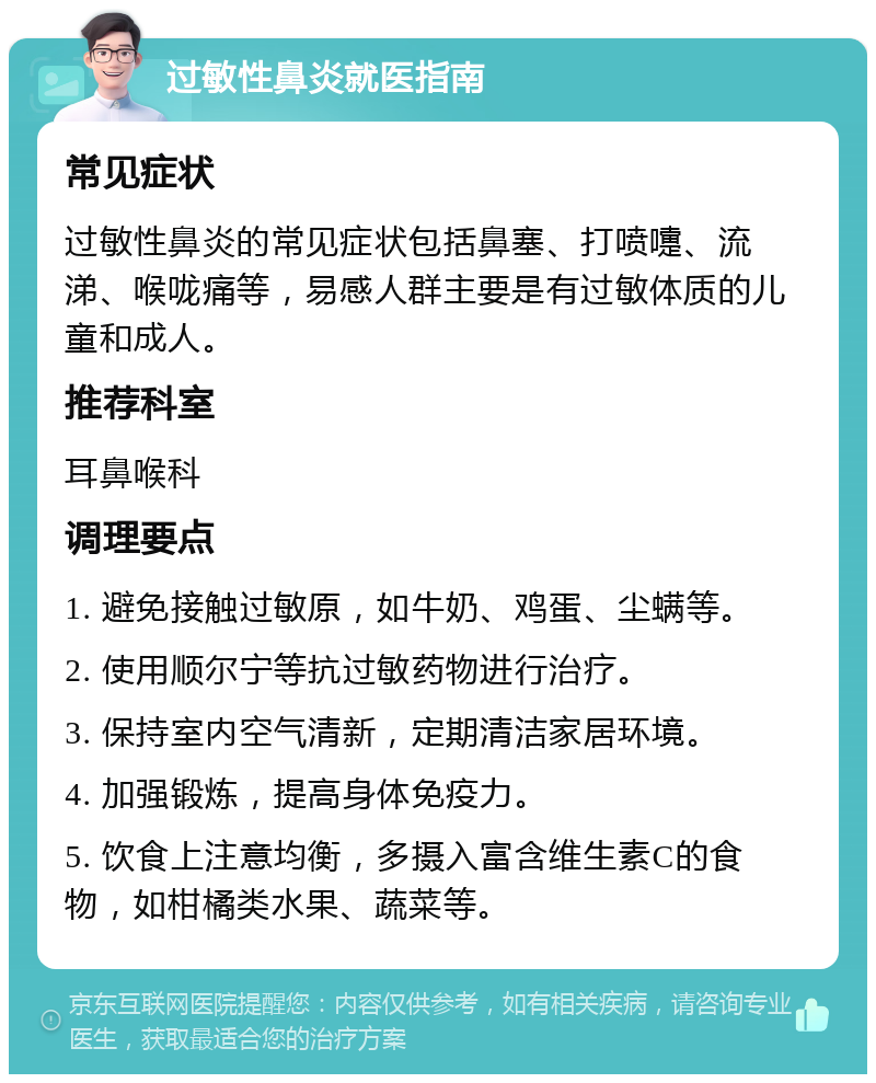 过敏性鼻炎就医指南 常见症状 过敏性鼻炎的常见症状包括鼻塞、打喷嚏、流涕、喉咙痛等，易感人群主要是有过敏体质的儿童和成人。 推荐科室 耳鼻喉科 调理要点 1. 避免接触过敏原，如牛奶、鸡蛋、尘螨等。 2. 使用顺尔宁等抗过敏药物进行治疗。 3. 保持室内空气清新，定期清洁家居环境。 4. 加强锻炼，提高身体免疫力。 5. 饮食上注意均衡，多摄入富含维生素C的食物，如柑橘类水果、蔬菜等。