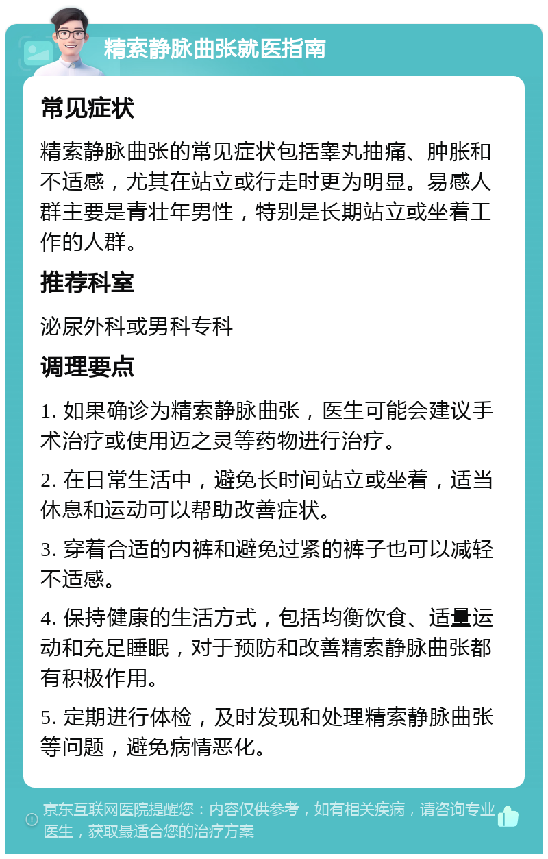 精索静脉曲张就医指南 常见症状 精索静脉曲张的常见症状包括睾丸抽痛、肿胀和不适感，尤其在站立或行走时更为明显。易感人群主要是青壮年男性，特别是长期站立或坐着工作的人群。 推荐科室 泌尿外科或男科专科 调理要点 1. 如果确诊为精索静脉曲张，医生可能会建议手术治疗或使用迈之灵等药物进行治疗。 2. 在日常生活中，避免长时间站立或坐着，适当休息和运动可以帮助改善症状。 3. 穿着合适的内裤和避免过紧的裤子也可以减轻不适感。 4. 保持健康的生活方式，包括均衡饮食、适量运动和充足睡眠，对于预防和改善精索静脉曲张都有积极作用。 5. 定期进行体检，及时发现和处理精索静脉曲张等问题，避免病情恶化。