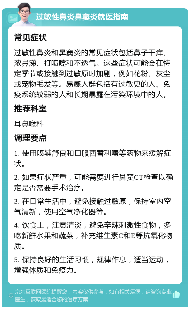 过敏性鼻炎鼻窦炎就医指南 常见症状 过敏性鼻炎和鼻窦炎的常见症状包括鼻子干痒、浓鼻涕、打喷嚏和不透气。这些症状可能会在特定季节或接触到过敏原时加剧，例如花粉、灰尘或宠物毛发等。易感人群包括有过敏史的人、免疫系统较弱的人和长期暴露在污染环境中的人。 推荐科室 耳鼻喉科 调理要点 1. 使用喷辅舒良和口服西替利嗪等药物来缓解症状。 2. 如果症状严重，可能需要进行鼻窦CT检查以确定是否需要手术治疗。 3. 在日常生活中，避免接触过敏原，保持室内空气清新，使用空气净化器等。 4. 饮食上，注意清淡，避免辛辣刺激性食物，多吃新鲜水果和蔬菜，补充维生素C和E等抗氧化物质。 5. 保持良好的生活习惯，规律作息，适当运动，增强体质和免疫力。