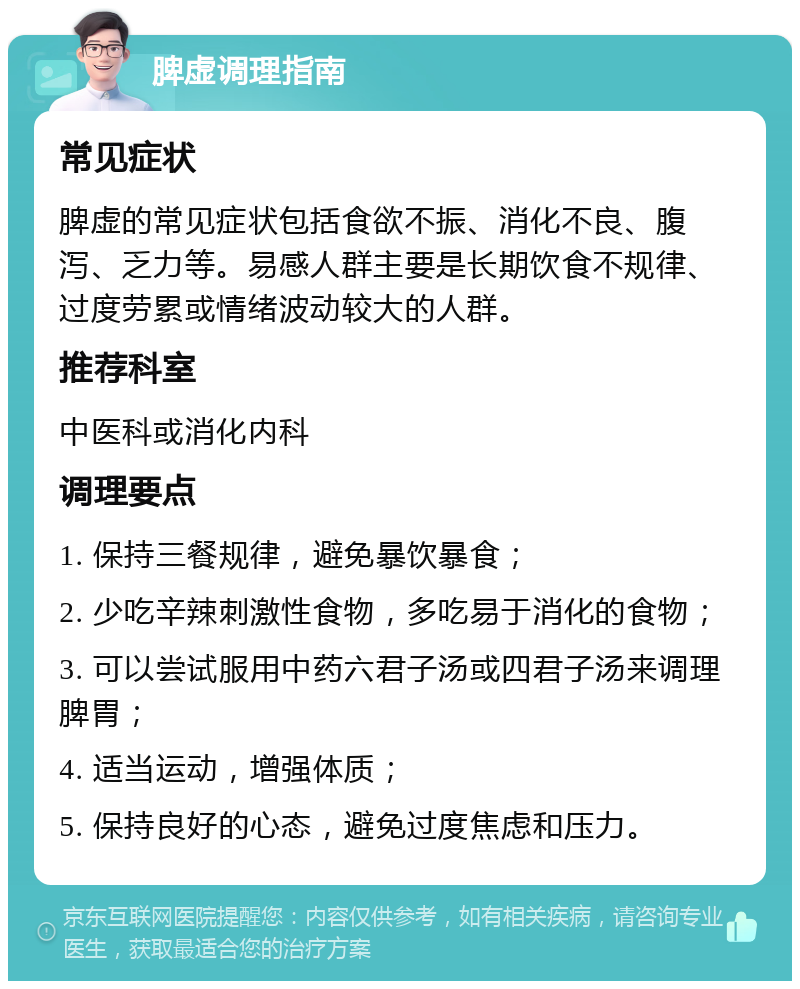 脾虚调理指南 常见症状 脾虚的常见症状包括食欲不振、消化不良、腹泻、乏力等。易感人群主要是长期饮食不规律、过度劳累或情绪波动较大的人群。 推荐科室 中医科或消化内科 调理要点 1. 保持三餐规律，避免暴饮暴食； 2. 少吃辛辣刺激性食物，多吃易于消化的食物； 3. 可以尝试服用中药六君子汤或四君子汤来调理脾胃； 4. 适当运动，增强体质； 5. 保持良好的心态，避免过度焦虑和压力。