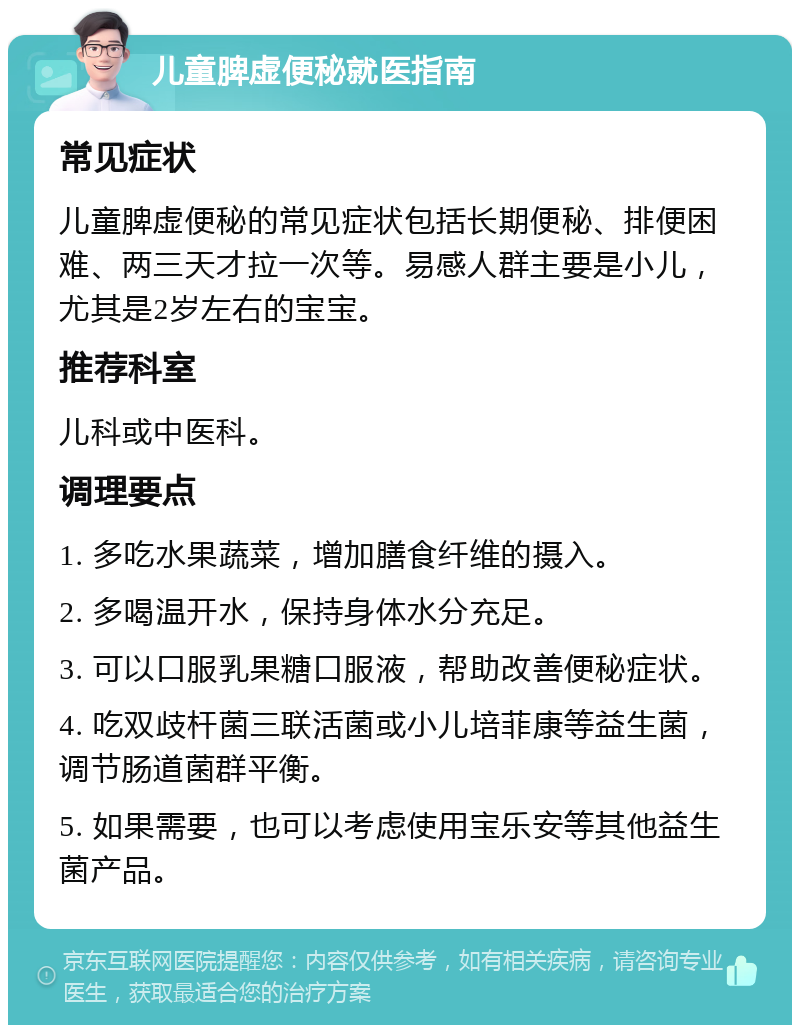 儿童脾虚便秘就医指南 常见症状 儿童脾虚便秘的常见症状包括长期便秘、排便困难、两三天才拉一次等。易感人群主要是小儿，尤其是2岁左右的宝宝。 推荐科室 儿科或中医科。 调理要点 1. 多吃水果蔬菜，增加膳食纤维的摄入。 2. 多喝温开水，保持身体水分充足。 3. 可以口服乳果糖口服液，帮助改善便秘症状。 4. 吃双歧杆菌三联活菌或小儿培菲康等益生菌，调节肠道菌群平衡。 5. 如果需要，也可以考虑使用宝乐安等其他益生菌产品。