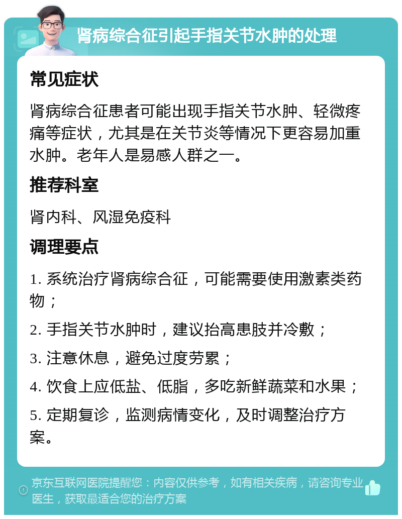 肾病综合征引起手指关节水肿的处理 常见症状 肾病综合征患者可能出现手指关节水肿、轻微疼痛等症状，尤其是在关节炎等情况下更容易加重水肿。老年人是易感人群之一。 推荐科室 肾内科、风湿免疫科 调理要点 1. 系统治疗肾病综合征，可能需要使用激素类药物； 2. 手指关节水肿时，建议抬高患肢并冷敷； 3. 注意休息，避免过度劳累； 4. 饮食上应低盐、低脂，多吃新鲜蔬菜和水果； 5. 定期复诊，监测病情变化，及时调整治疗方案。