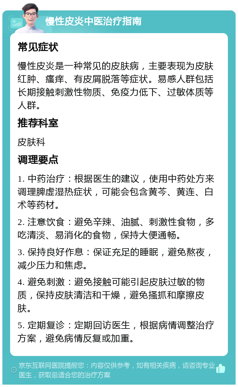 慢性皮炎中医治疗指南 常见症状 慢性皮炎是一种常见的皮肤病，主要表现为皮肤红肿、瘙痒、有皮屑脱落等症状。易感人群包括长期接触刺激性物质、免疫力低下、过敏体质等人群。 推荐科室 皮肤科 调理要点 1. 中药治疗：根据医生的建议，使用中药处方来调理脾虚湿热症状，可能会包含黄芩、黄连、白术等药材。 2. 注意饮食：避免辛辣、油腻、刺激性食物，多吃清淡、易消化的食物，保持大便通畅。 3. 保持良好作息：保证充足的睡眠，避免熬夜，减少压力和焦虑。 4. 避免刺激：避免接触可能引起皮肤过敏的物质，保持皮肤清洁和干燥，避免搔抓和摩擦皮肤。 5. 定期复诊：定期回访医生，根据病情调整治疗方案，避免病情反复或加重。