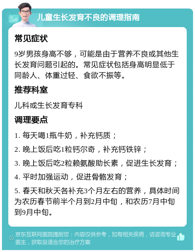 儿童生长发育不良的调理指南 常见症状 9岁男孩身高不够，可能是由于营养不良或其他生长发育问题引起的。常见症状包括身高明显低于同龄人、体重过轻、食欲不振等。 推荐科室 儿科或生长发育专科 调理要点 1. 每天喝1瓶牛奶，补充钙质； 2. 晚上饭后吃1粒钙尔奇，补充钙铁锌； 3. 晚上饭后吃2粒赖氨酸助长素，促进生长发育； 4. 平时加强运动，促进骨骼发育； 5. 春天和秋天各补充3个月左右的营养，具体时间为农历春节前半个月到2月中旬，和农历7月中旬到9月中旬。