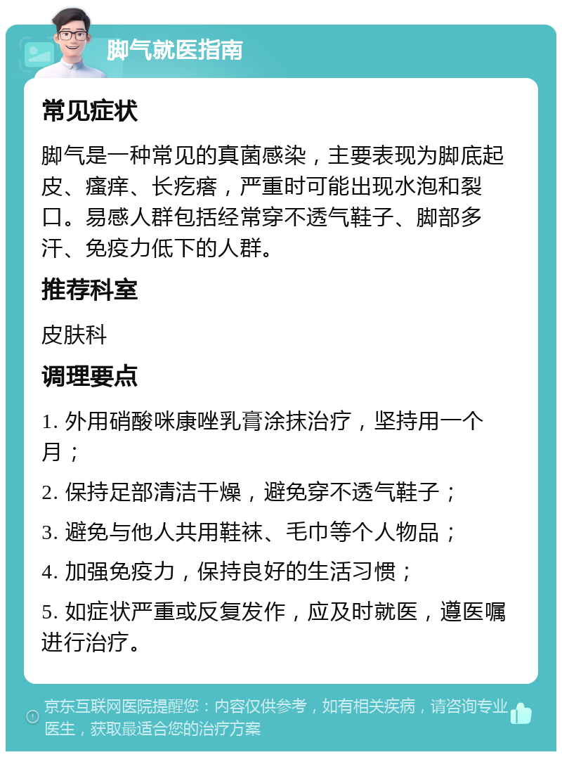 脚气就医指南 常见症状 脚气是一种常见的真菌感染，主要表现为脚底起皮、瘙痒、长疙瘩，严重时可能出现水泡和裂口。易感人群包括经常穿不透气鞋子、脚部多汗、免疫力低下的人群。 推荐科室 皮肤科 调理要点 1. 外用硝酸咪康唑乳膏涂抹治疗，坚持用一个月； 2. 保持足部清洁干燥，避免穿不透气鞋子； 3. 避免与他人共用鞋袜、毛巾等个人物品； 4. 加强免疫力，保持良好的生活习惯； 5. 如症状严重或反复发作，应及时就医，遵医嘱进行治疗。