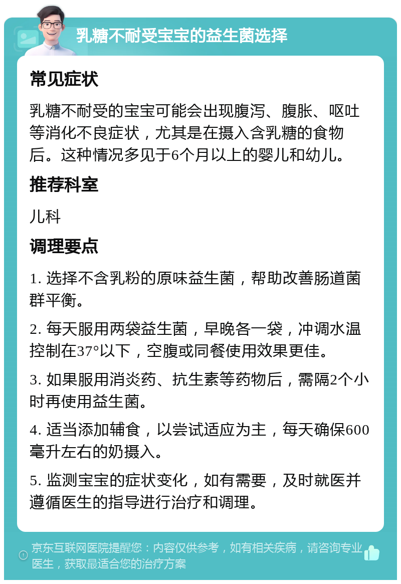 乳糖不耐受宝宝的益生菌选择 常见症状 乳糖不耐受的宝宝可能会出现腹泻、腹胀、呕吐等消化不良症状，尤其是在摄入含乳糖的食物后。这种情况多见于6个月以上的婴儿和幼儿。 推荐科室 儿科 调理要点 1. 选择不含乳粉的原味益生菌，帮助改善肠道菌群平衡。 2. 每天服用两袋益生菌，早晚各一袋，冲调水温控制在37°以下，空腹或同餐使用效果更佳。 3. 如果服用消炎药、抗生素等药物后，需隔2个小时再使用益生菌。 4. 适当添加辅食，以尝试适应为主，每天确保600毫升左右的奶摄入。 5. 监测宝宝的症状变化，如有需要，及时就医并遵循医生的指导进行治疗和调理。