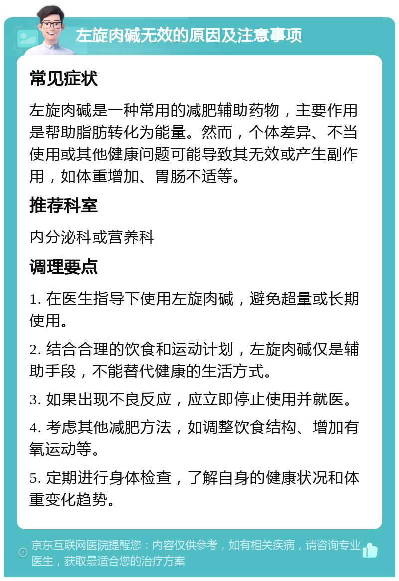 左旋肉碱无效的原因及注意事项 常见症状 左旋肉碱是一种常用的减肥辅助药物，主要作用是帮助脂肪转化为能量。然而，个体差异、不当使用或其他健康问题可能导致其无效或产生副作用，如体重增加、胃肠不适等。 推荐科室 内分泌科或营养科 调理要点 1. 在医生指导下使用左旋肉碱，避免超量或长期使用。 2. 结合合理的饮食和运动计划，左旋肉碱仅是辅助手段，不能替代健康的生活方式。 3. 如果出现不良反应，应立即停止使用并就医。 4. 考虑其他减肥方法，如调整饮食结构、增加有氧运动等。 5. 定期进行身体检查，了解自身的健康状况和体重变化趋势。