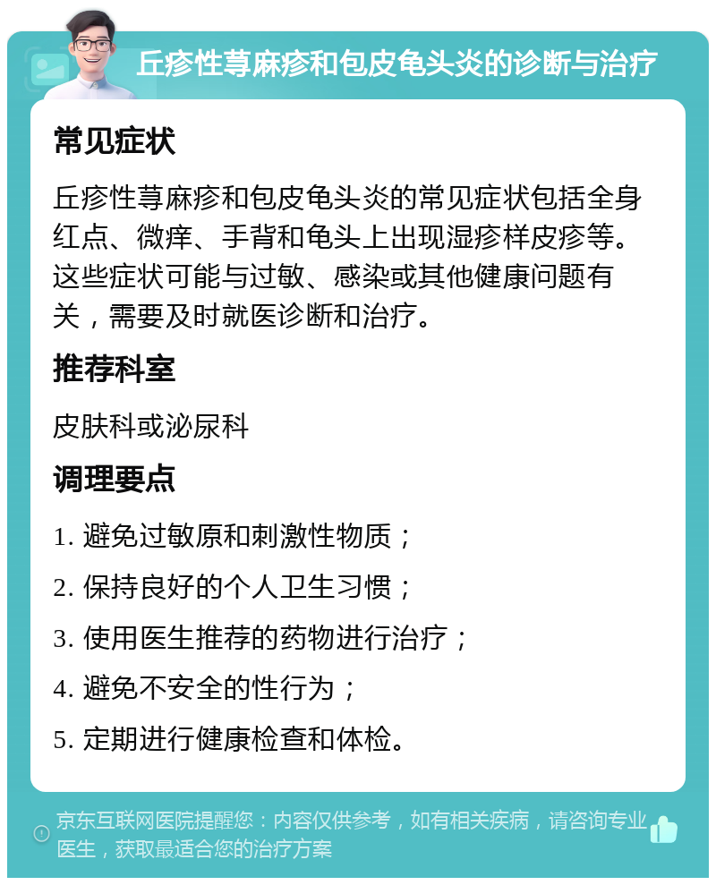 丘疹性荨麻疹和包皮龟头炎的诊断与治疗 常见症状 丘疹性荨麻疹和包皮龟头炎的常见症状包括全身红点、微痒、手背和龟头上出现湿疹样皮疹等。这些症状可能与过敏、感染或其他健康问题有关，需要及时就医诊断和治疗。 推荐科室 皮肤科或泌尿科 调理要点 1. 避免过敏原和刺激性物质； 2. 保持良好的个人卫生习惯； 3. 使用医生推荐的药物进行治疗； 4. 避免不安全的性行为； 5. 定期进行健康检查和体检。