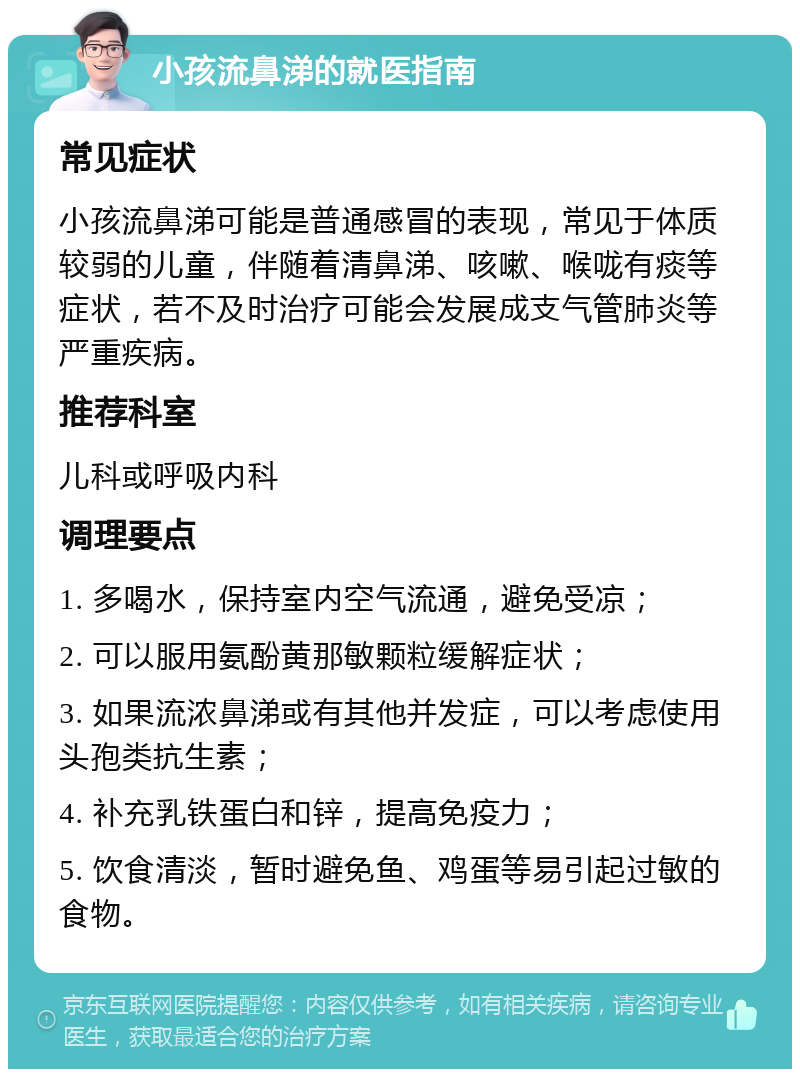 小孩流鼻涕的就医指南 常见症状 小孩流鼻涕可能是普通感冒的表现，常见于体质较弱的儿童，伴随着清鼻涕、咳嗽、喉咙有痰等症状，若不及时治疗可能会发展成支气管肺炎等严重疾病。 推荐科室 儿科或呼吸内科 调理要点 1. 多喝水，保持室内空气流通，避免受凉； 2. 可以服用氨酚黄那敏颗粒缓解症状； 3. 如果流浓鼻涕或有其他并发症，可以考虑使用头孢类抗生素； 4. 补充乳铁蛋白和锌，提高免疫力； 5. 饮食清淡，暂时避免鱼、鸡蛋等易引起过敏的食物。