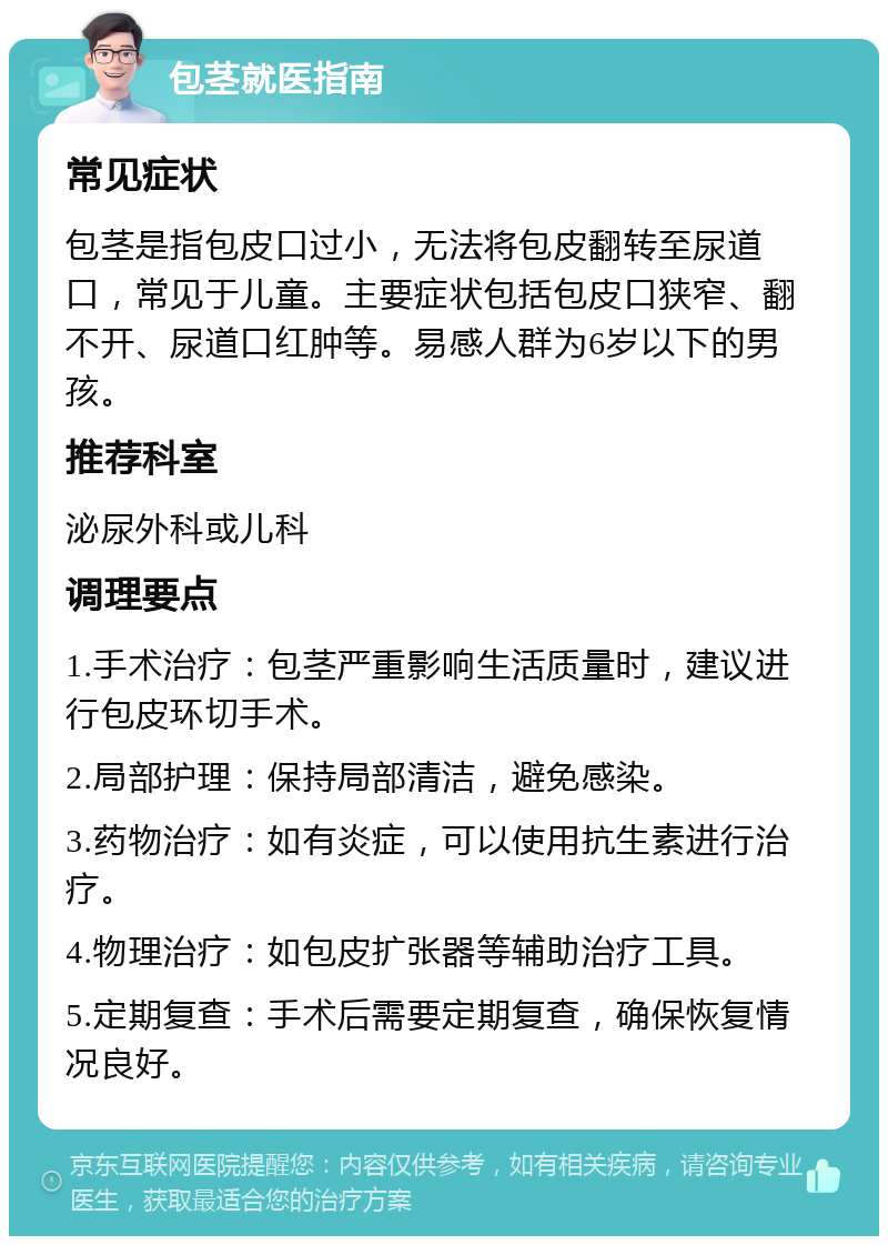 包茎就医指南 常见症状 包茎是指包皮口过小，无法将包皮翻转至尿道口，常见于儿童。主要症状包括包皮口狭窄、翻不开、尿道口红肿等。易感人群为6岁以下的男孩。 推荐科室 泌尿外科或儿科 调理要点 1.手术治疗：包茎严重影响生活质量时，建议进行包皮环切手术。 2.局部护理：保持局部清洁，避免感染。 3.药物治疗：如有炎症，可以使用抗生素进行治疗。 4.物理治疗：如包皮扩张器等辅助治疗工具。 5.定期复查：手术后需要定期复查，确保恢复情况良好。