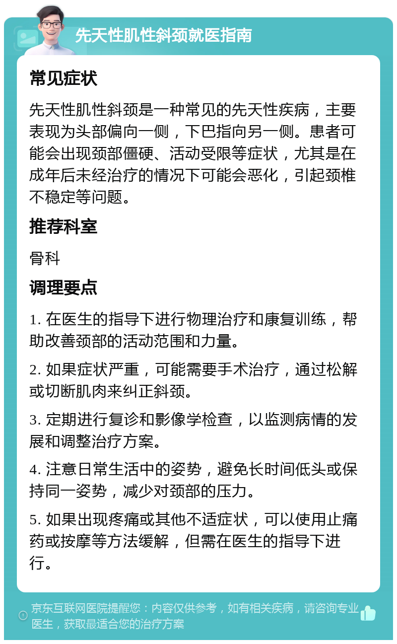 先天性肌性斜颈就医指南 常见症状 先天性肌性斜颈是一种常见的先天性疾病，主要表现为头部偏向一侧，下巴指向另一侧。患者可能会出现颈部僵硬、活动受限等症状，尤其是在成年后未经治疗的情况下可能会恶化，引起颈椎不稳定等问题。 推荐科室 骨科 调理要点 1. 在医生的指导下进行物理治疗和康复训练，帮助改善颈部的活动范围和力量。 2. 如果症状严重，可能需要手术治疗，通过松解或切断肌肉来纠正斜颈。 3. 定期进行复诊和影像学检查，以监测病情的发展和调整治疗方案。 4. 注意日常生活中的姿势，避免长时间低头或保持同一姿势，减少对颈部的压力。 5. 如果出现疼痛或其他不适症状，可以使用止痛药或按摩等方法缓解，但需在医生的指导下进行。